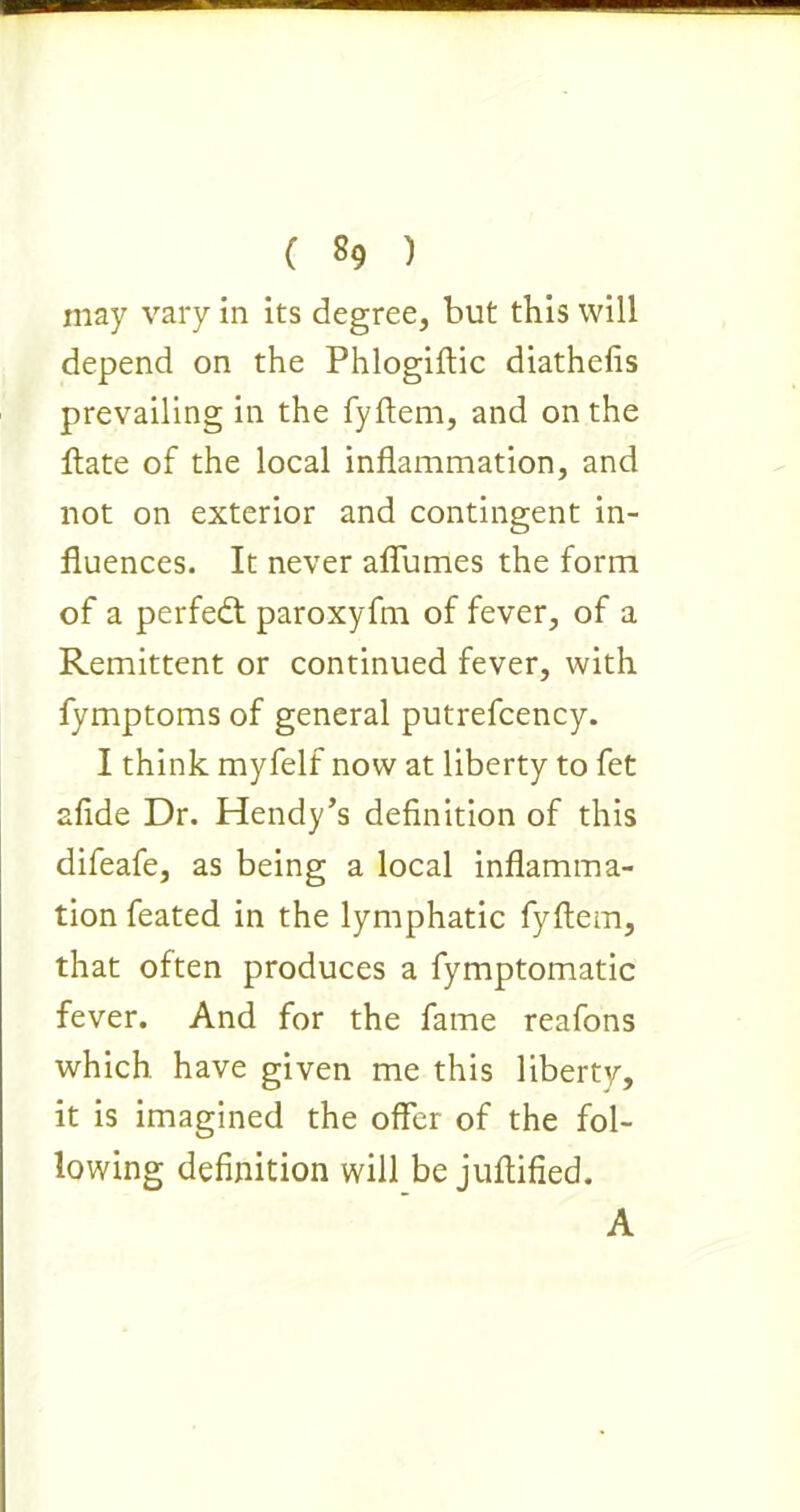 ( «9 ) may vary in its degree, but this will depend on the Phlogiftic diathefis prevailing in the fyftem, and on the ftate of the local inflammation, and not on exterior and contingent in- fluences. It never aflumes the form of a perfedt paroxyfm of fever, of a Remittent or continued fever, with fymptoms of general putrefcency. I think myfelf now at liberty to fet afide Dr. Hendy’s definition of this difeafe, as being a local inflamma- tion feated in the lymphatic fyftem, that often produces a fymptomatic fever. And for the fame reafons which have given me this liberty, it is imagined the offer of the fol- lowing definition will be juftified. A