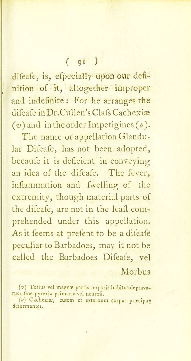 difeafe, is, efpecially upon our defi- nition of it, altogether improper and indefinite : For he arranges the difeafe in Dr.Cullen’s Clafs Cachexite (•z>) and in the order Impetigines (u). The name or appellation Glandu- lar Difeafe, has not been adopted, becaufe it is deficient in conveying an idea of the difeafe. The fever, inflammation and fwelling of the extremity, though material parts of the difeafe, are not in the leaft com- prehended under this appellation. As it feems at prefent to be a difeafe peculiar to Barbadoes, may it not be called the Barbadoes Difeafe, vel Morbus (v) Totius vel magnae partis corporis habitus deprava- tus; fine pyrexia primaria vel neurofi. (u) Cachexise, cutero et externum corpus pnecipue defcrmantes.