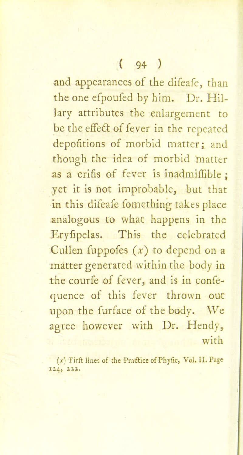 and appearances of the difeafe, than the one efpoufed by him. Dr. Hil- lary attributes the enlargement to be the effedt of fever in the repeated depofitions of morbid matter; and though the idea of morbid matter as a crifis of fever is inadmiffible ; yet it is not improbable, but that in this difeafe fomething takes place analogous to what happens in the Eryfipelas. This the celebrated Cullen fuppofes (x) to depend on a matter generated within the body in the courfe of fever, and is in confe- quence of this fever thrown out upon the furface of the body. We agree however with Dr. Hendy, with (at) Firft lines of the Pra&ice of Phyfic, Vol. II. Page 124, 222. 1