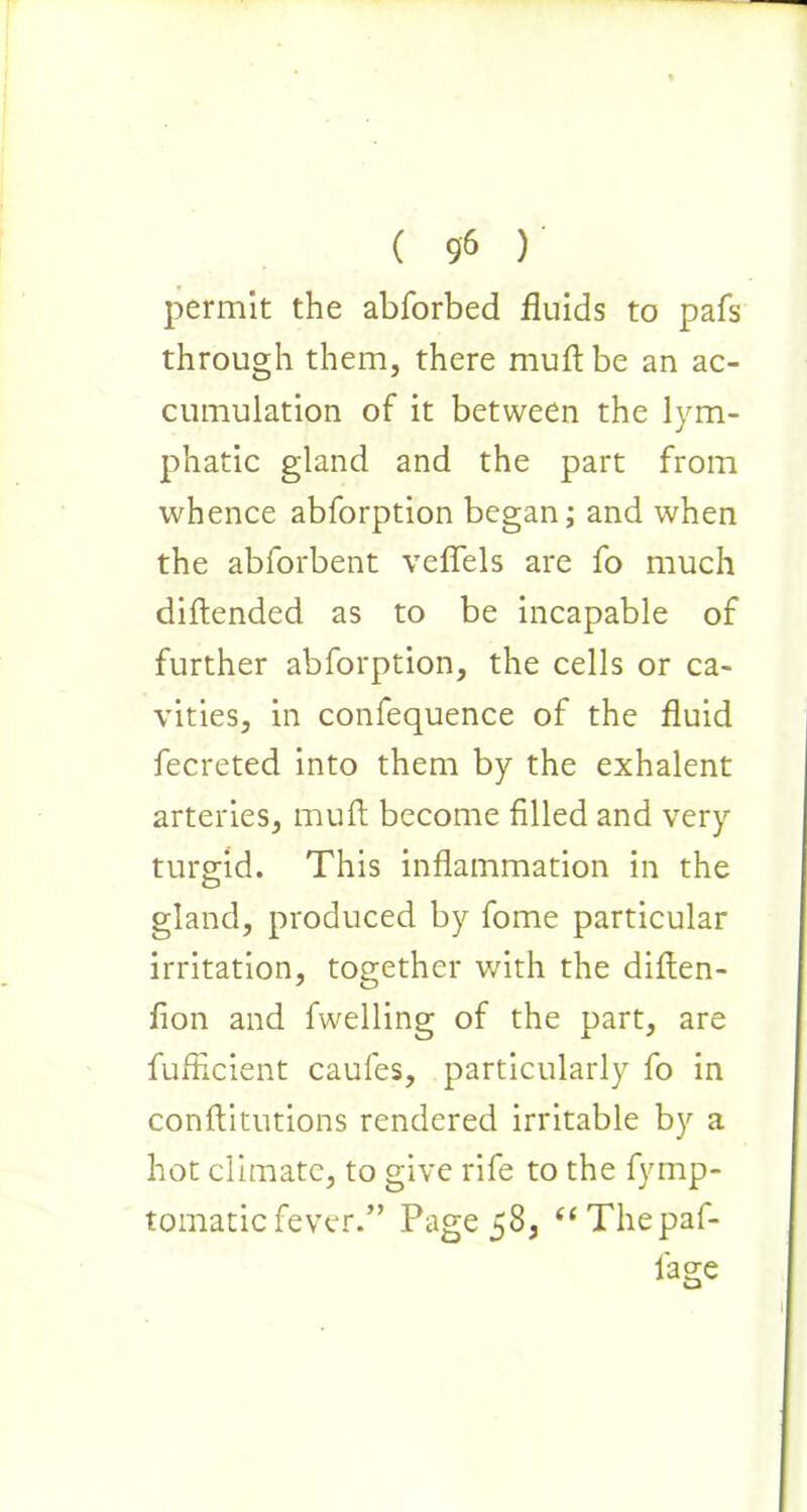 permit the abforbed fluids to pafs through them, there muftbe an ac- cumulation of it between the lym- phatic gland and the part from whence abforption began; and when the abforbent veflels are fo much diftended as to be incapable of further abforption, the cells or ca- vities, in confequence of the fluid fecreted into them by the exhalent arteries, mult become filled and very turgid. This inflammation in the gland, produced by fome particular irritation, together with the diften- fion and fwelling of the part, are fufRcient caufes, particularly fo in conftitutions rendered irritable by a hot climate, to give rife to the fymp- tomaticfever.” Page 58, “Thepaf- l'age