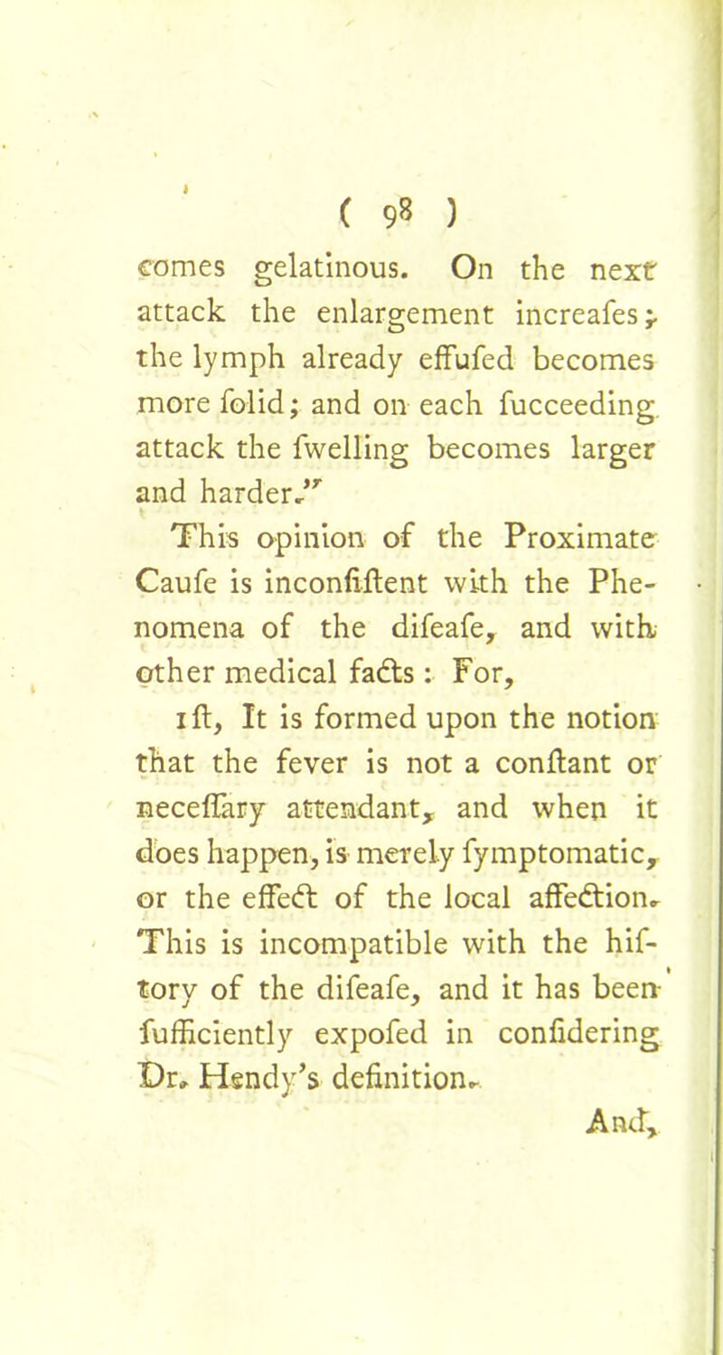 comes gelatinous. On the next attack the enlargement increafes;. the lymph already effufed becomes more folid; and on each fucceeding attack the fwelling becomes larger and harderdr This opinion of the Proximate Caufe is inconfiftent with the Phe- nomena of the difeafe, and with, other medical fadts: For, i ft, It is formed upon the notion that the fever is not a conftant or neceftary attendant, and when it does happen, is merely fymptomatic, or the effedt of the local affedtion- This is incompatible with the hif- tory of the difeafe, and it has been- fufficiently expofed in confidering Dr» Hendy’s definition^ And,