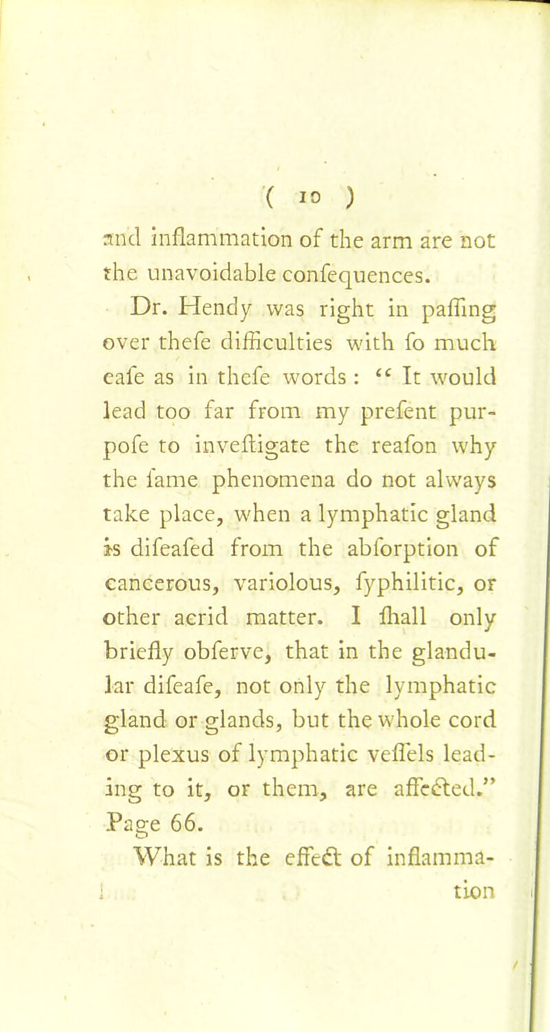 ( 10 ) and inflammation of the arm are not the unavoidable confequences. Dr. Hendy was right in pafling over thefe difficulties with fo much eafe as in thefe words: iC It would lead too far from my prefent pur- pofe to inveftigate the reafon why the fame phenomena do not always take place, when a lymphatic gland is difeafed from the ablorption of cancerous, variolous, fyphilitic, or other acrid matter. I fhall only briefly obferve, that in the glandu- lar difeafe, not only the lymphatic gland or glands, but the whole cord or plexus of lymphatic veflels lead- ing to it, or them, are affedted.” Page 66. What is the effedt of inflamma- i tion