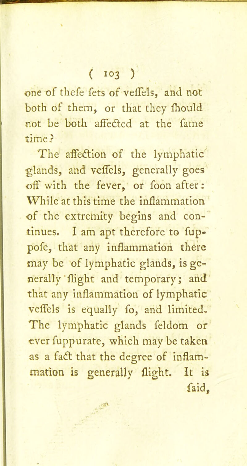 one of thefe fets of veffels, and not both of them, or that they fliould not be both affedted at the fame time ? The affedtion of the lymphatic glands, and veffels, generally goes off with the fever, or foon after: While at this time the inflammation of the extremity begins and con- tinues. I am apt therefore to fup- pofe, that any inflammation there may be of lymphatic glands, is ge- nerally flight and temporary; and that any inflammation of lymphatic veffels is equally fo, and limited. The lymphatic glands feldom or ever fuppurate, which may be taken as a fadt that the degree of inflam- mation is generally flight. It is faid,