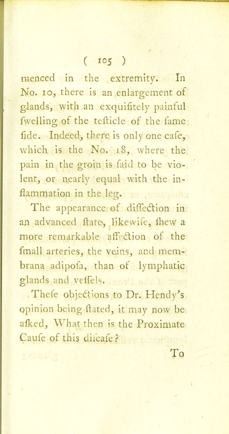 menced in the extremity. In No. io, there is an enlargement of glands, with an exquifitely painful fwelling of the tefticle of the fame fide. Indeed, there is only one cafe, which is the No. j8, where the pain in the groin is faid to be vio- lent, or nearly equal with the in- flammation in the leg. The appearance of diffeCtion in an advanced date, like wife, fhew a i more remarkable affection of the fmall arteries, the veins, and mem- brana adipofa, than of lymphatic glands and velfels. Thefe objections to Dr. Hendy’s opinion being dated, it may now be afked, What then is the Proximate Caufe of this dileafe? To