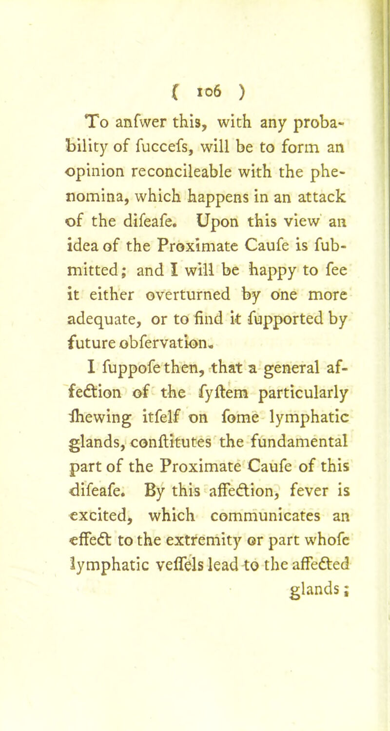 To anfwer this, with any proba- bility of fuccefs, will be to form an opinion reconcileable with the phe- nomina, which happens in an attack of the difeafe. Upon this view an idea of the Proximate Caufe is fub- mitted; and I will be happy to fee it either overturned by one more adequate, or to find it Supported by future observation. I fuppofe then, that a general af- fection of the fyftem particularly Shewing itfelf on fome lymphatic glands, conflitutes the fundamental part of the Proximate Caufe of this difeafe. By this affeCtion, fever is excited, which communicates an effedt to the extremity or part whofe lymphatic veffels lead to the affeCted glands;