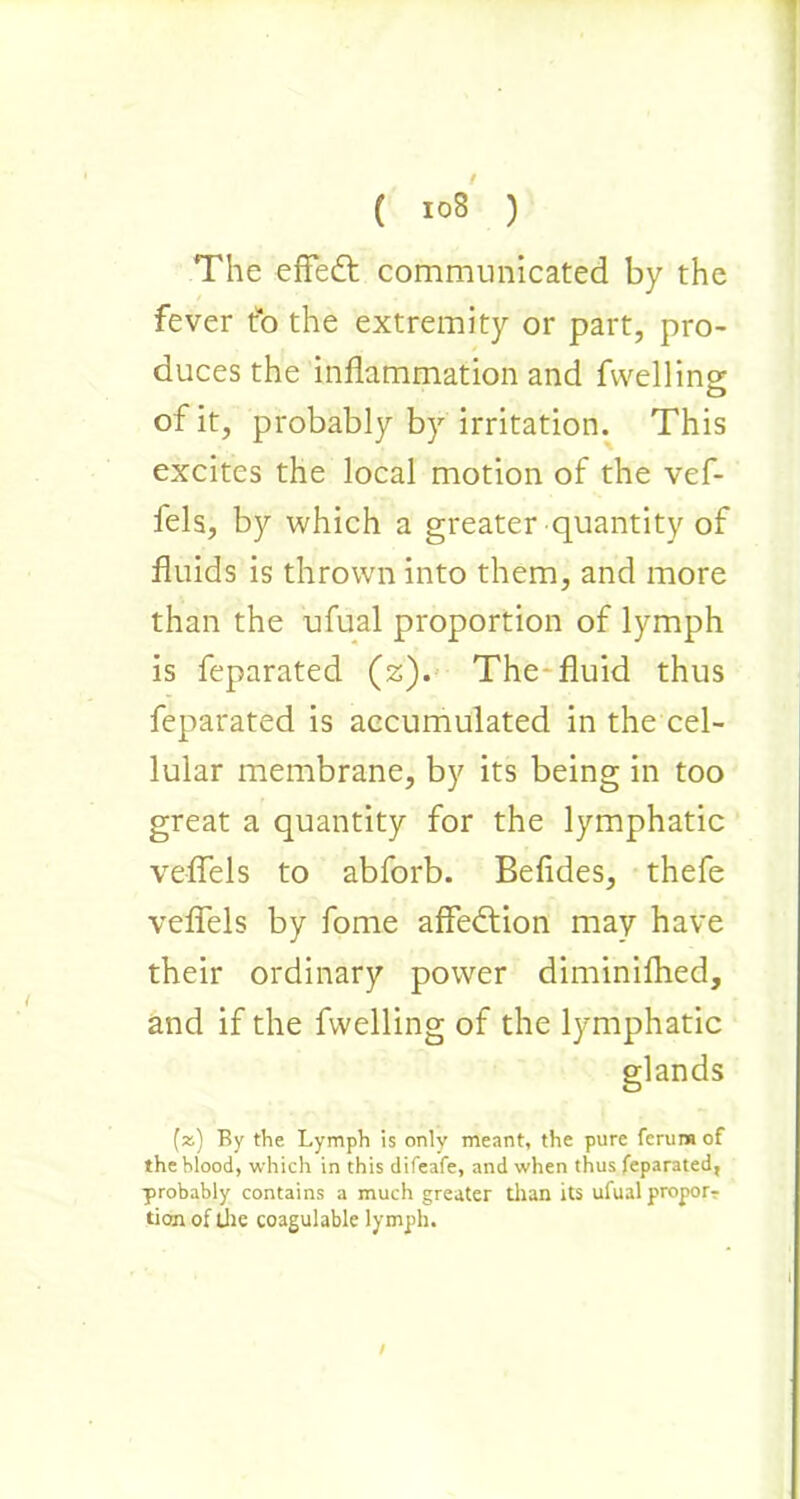 The efFedt communicated by the fever to the extremity or part, pro- duces the inflammation and fvvelline of it, probably by irritation. This excites the local motion of the vef- fels, by which a greater quantity of fluids is thrown into them, and more than the ufual proportion of lymph is feparated (z). The fluid thus feparated is accumulated in the cel- lular membrane, by its being in too great a quantity for the lymphatic veflels to abforb. Befides, thefe veflels by fome affedtion may have their ordinary power diminifhed, and if the fwelling of the lymphatic glands (z) By the Lymph is only meant, the pure ferumof the blood, which in this difeafe, and when thus feparated, probably contains a much greater than its ufual proporr tion of the coagulable lymph.