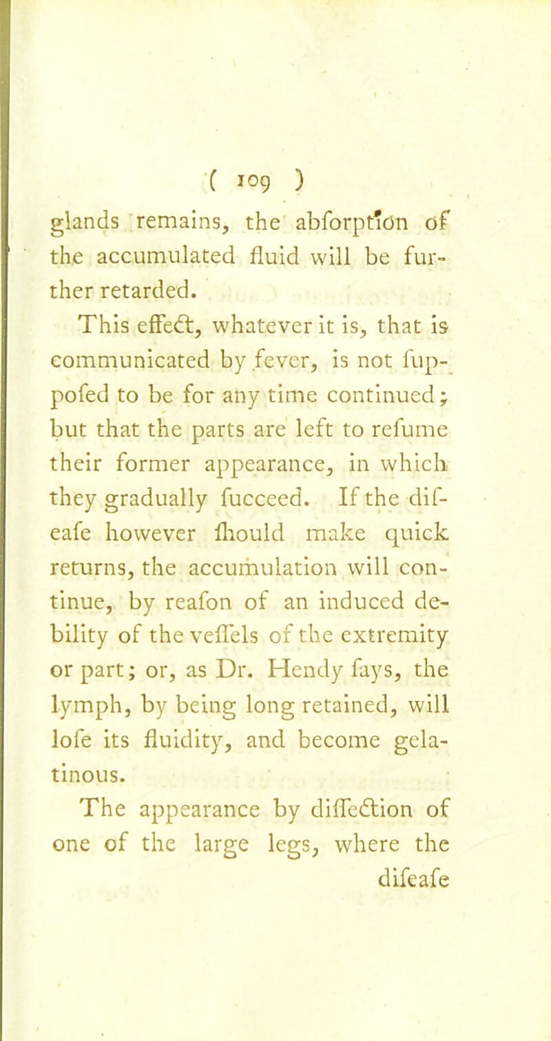 glands remains, the abforpt'on of the accumulated fluid will be fur- ther retarded. This effedt, whatever it is, that is communicated by fever, is not fup- pofed to be for any time continued; but that the parts are left to relume their former appearance, in which they gradually fucceed. If the dif- eafe however Ihould make quick returns, the accumulation will con- tinue, by reafon of an induced de- bility of the veflels of the extremity or part; or, as Dr. Hendy fays, the lymph, by being long retained, will lofe its fluidity, and become gela- tinous. The appearance by difledtion of one of the large legs, where the difeafe