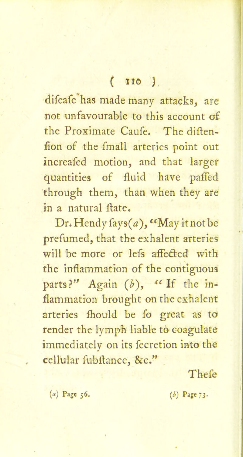 difeafe has made many attacks, are not unfavourable to this account of the Proximate Caufe. The diften- fion of the fmall arteries point out increafed motion, and that larger quantities of fluid have pafled through them, than when they are in a natural flate. Dr* Hendy fays(^), “May it not be prefumed, that the exhalent arteries will be more or lefs affedted with the inflammation of the contiguous parts}” Again (b), “ If the in- flammation brought on the exhalent arteries fhould be fo great as to render the lymph liable to coagulate immediately on its fecretion into the cellular fubflance, &c.” Thefe N PaSe 56- (i) Page 73.