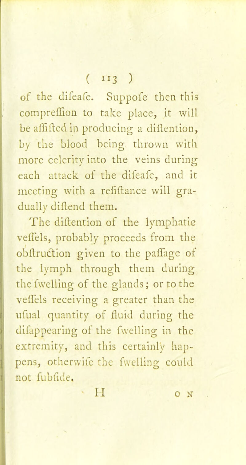 ( ”3 ) of the difeafe. Suppofe then this compreffion to take place, it will be aflifted in producing a diftention, by the blood being thrown with more celerity into the veins during each attack of the difeafe, and it meeting with a refinance will gra- dually diftend them. The diftention of the lymphatic veftels, probably proceeds from the i , obftrutftion given to the paflage oi the lymph through them during the Swelling of the elands: or to the veftels receiving a greater than the o o ufual quantity of fluid during the disappearing of the fwelling in the extremity, and this certainly hap- pens, otherwife the Swelling could not fubfide. H