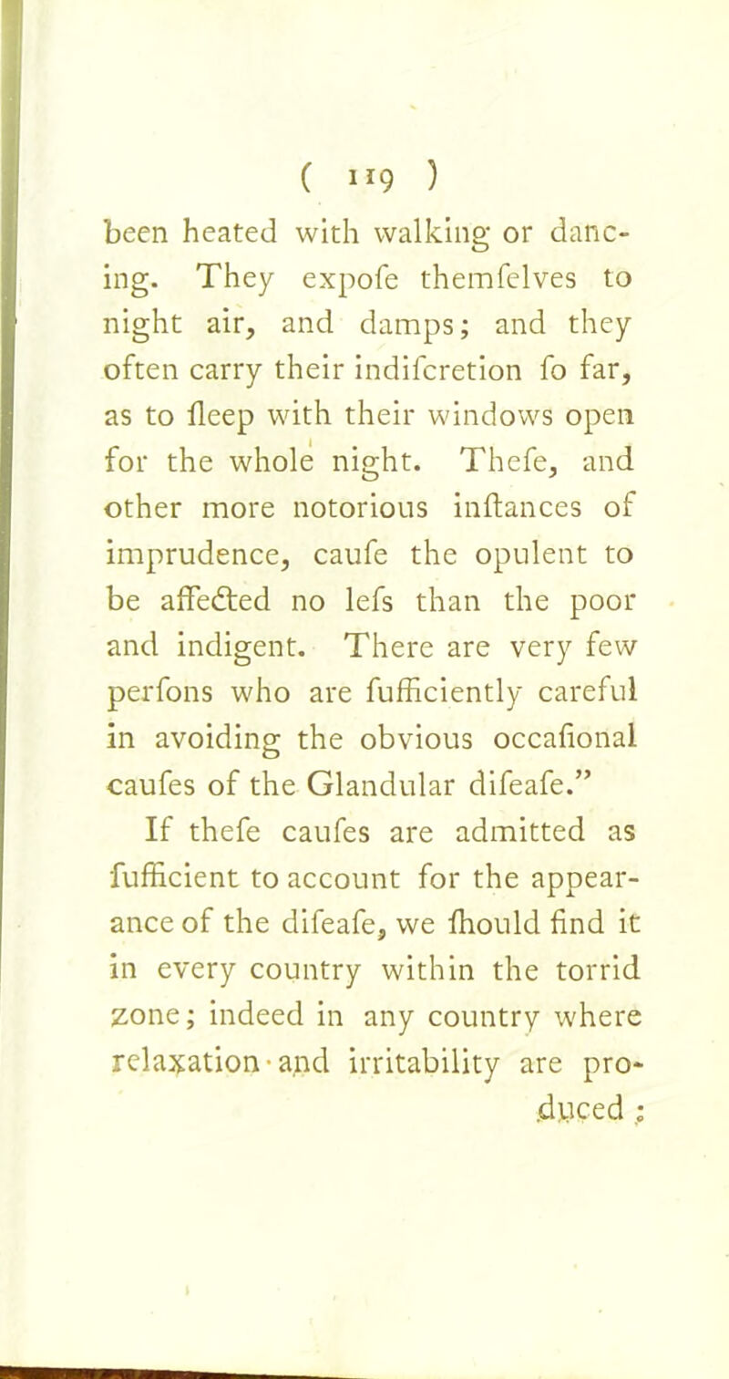 ( ) been heated with walking or danc- ing. They expofe themfelves to night air, and damps; and they often carry their indiferetion fo far, as to deep with their windows open for the whole night. Thefe, and other more notorious inftances of imprudence, caufe the opulent to be affedted no lefs than the poor and indigent. There are very few perfons who are fufficiently careful in avoiding the obvious occafional caufes of the Glandular difeafe.” If thefe caufes are admitted as fufficient to account for the appear- ance of the difeafe, we fhould find it in every country within the torrid zone; indeed in any country where relaxation • and irritability are pro- duced ;