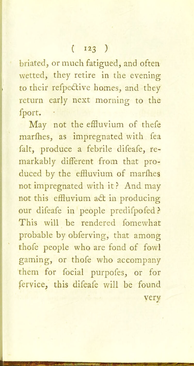 briated, or much fatigued, and often wetted, they retire in the evening to their refpedlive homes, and they return early next morning to the fport. May not the effluvium of thefe marffles, as impregnated with fea fait, produce a febrile difeafe, re- markably different from that pro- duced by the effluvium of marffles not impregnated with it ? And may not this effluvium ad: in producing our difeafe in people predifpofed? This will be rendered fomewhat probable by obferving, that among thofe people who are fond of fowl gaming, or thofe who accompany them for focial purpofes, or for fervice, this difeafe will be found very