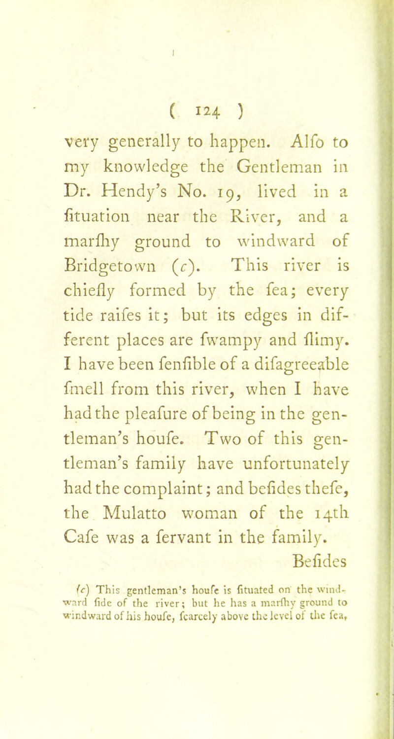 ( 124 ) very generally to happen. Alfo to my knowledge the Gentleman in Dr. Hendy’s No. 19, lived in a fituation near the River, and a marfliy ground to windward of Bridgetown (r). This river is chiefly formed by the fea; every tide raifes it; but its edges in dif- ferent places are fwampy and flimy. I have been fenfible of a difagreeable fmell from this river, when I have had the pleafure of being in the gen- tleman’s houfe. Two of this cren- O tleman’s family have unfortunately had the complaint; and befides thefe, the Mulatto woman of the 14th Cafe was a fervant in the family. Befides (c) This gentleman’s houfe is fituated on the wind- ward fide of the river; but he has a marlhy ground to windward of his houfe, fcarcely above the level of the fea.