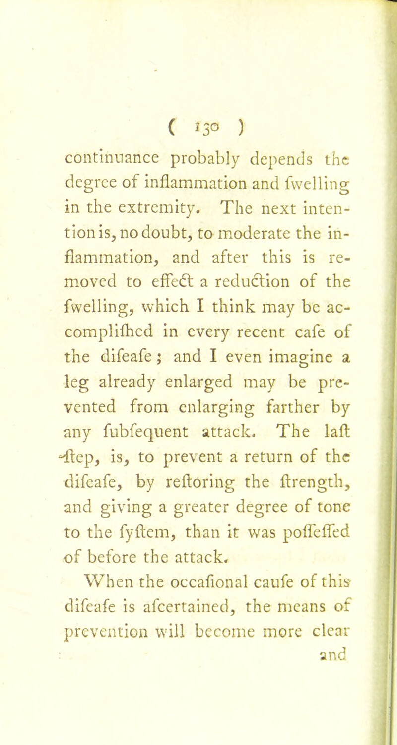 ( *3° ) continuance probably depends the degree of inflammation and levelling in the extremity. The next inten- tion is, no doubt, to moderate the in- flammation, and after this is re- moved to effedt a reduction of the fwelling, which I think may be ac- complifhed in every recent cafe of the difeafe ; and I even imagine a leg already enlarged may be pre- vented from enlarging farther by any fubfequent attack. The laft ftep, is, to prevent a return of the difeafe, by reftoring the flrength, and giving a greater degree of tone to the fyftem, than it was poflefled of before the attack. When the occafional caufe of this' difeafe is afeertained, the means of prevention will become more clear and