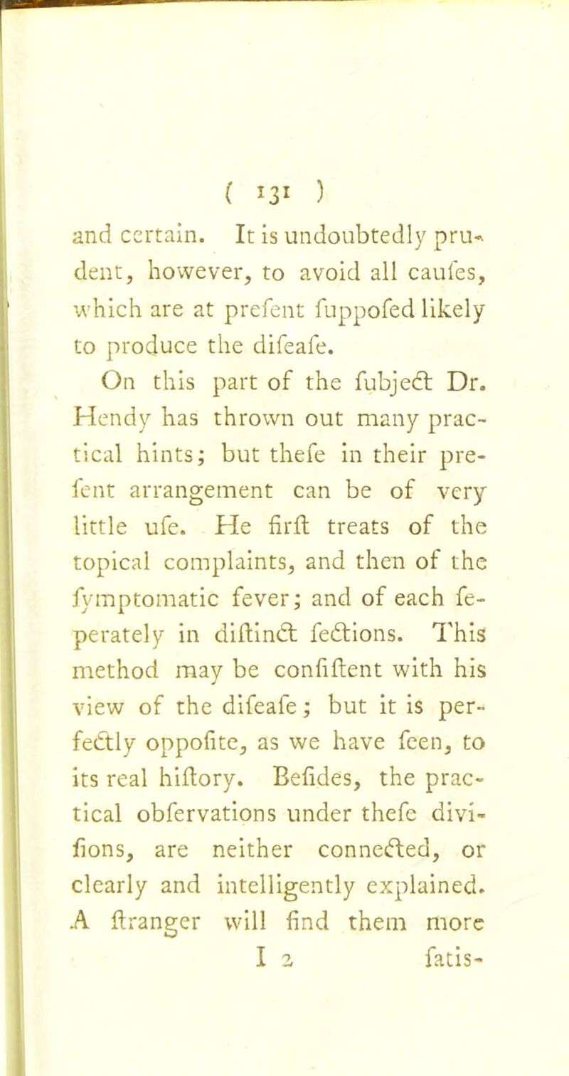 and certain. It is undoubtedly pru- dent, however, to avoid all caufes, which are at prefent fuppofed likely to produce the difeafe. On this part of the fubjedt Dr. Hendy has thrown out many prac- tical hints; but thefe in their pre- fent arrangement can be of very little ufe. He firfl treats of the topical complaints, and then of the fymptomatic fever; and of each fe- perately in didindt fedtions. This method may be confident with his view of the difeafe; but it is per- fectly oppofite, as we have feen, to its real hidory. Befides, the prac- tical obfervations under thefe divi- fions, are neither connedted, or clearly and intelligently explained. A flranger will find them more I 2 fatis-