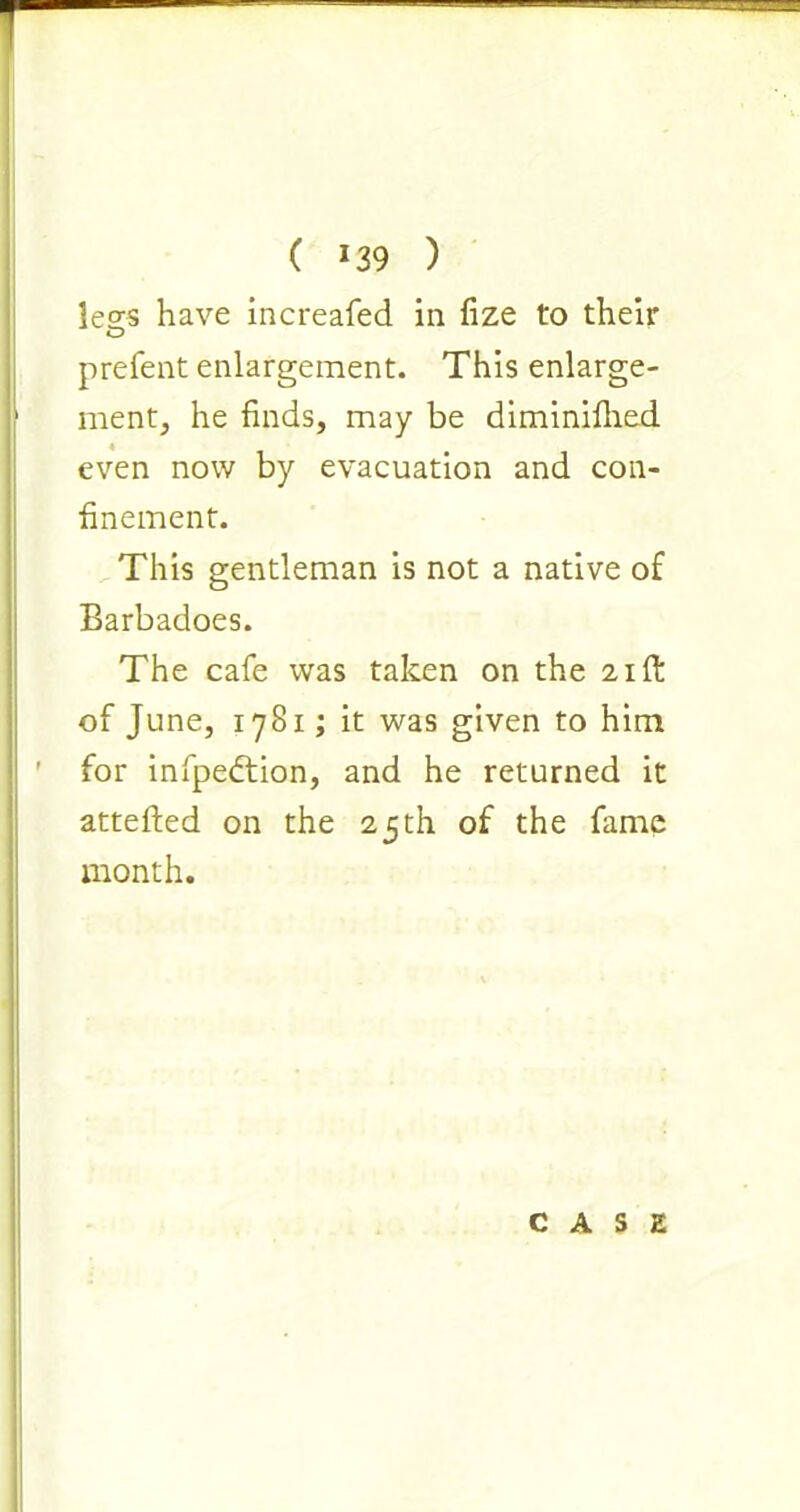 ( *39 ) less have increafed in fize to their O prefent enlargement. This enlarge- ment, he finds, may be diminifhed even now by evacuation and con- finement. This gentleman is not a native of Barbadoes. The cafe was taken on the 21ft of June, 1781; it was given to him for infpedtion, and he returned it attefled on the 25th of the fame month. CASE