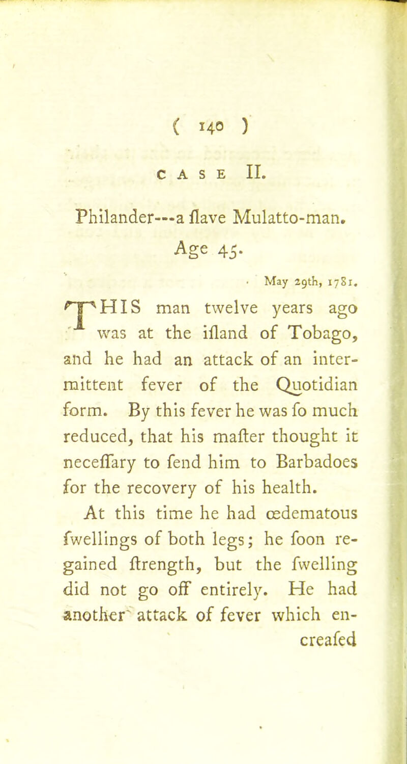 CASE II. Philander—a Have Mulatto-man. Age 45. HIS man twelve years ago was at the ifland of Tobago, and he had an attack of an inter- mittent fever of the Quotidian form. By this fever he was fo much reduced, that his mafter thought it neceffary to fend him to Barbadoes for the recovery of his health. At this time he had osdematous fwellings of both legs; he foon re- gained ftrength, but the fwelling did not go off entirely. He had another' attack of fever which en- • May 29th, 1781. creafed