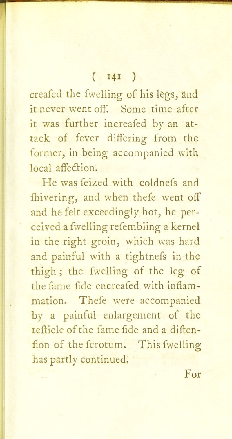 creafed the fwelling of his legs, and it never went off. Some time after it was further increafed by an at- tack of fever differing from the former, in being accompanied with local affection. He was feized with coldnefs and fnivering, and when thefe went off and he felt exceedingly hot, he per- ceived a fwelling refembling a kernel in the right groin, which was hard and painful with a tightnefs in the thigh ; the fwelling of the leg of the fame fide encreafed with inflam- mation. Thefe were accompanied by a painful enlargement of the teflicle of the fame fide and a diften- fion of the fcrotum. This fwelling has partly continued. For