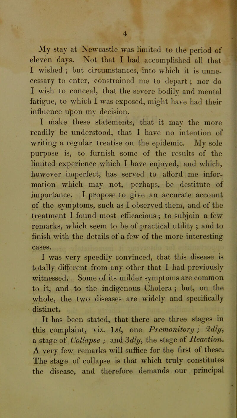 My stay at Newcastle was limited to the period of eleven days. Not that I had accomplished all that I wished ; but circumstances, into which it is unne- cessary to enter, constrained me to depart; nor do I wish to conceal, that the severe bodily and mental fatigue, to which I was exposed, might have had their influence upon my decision. I make these statements, that it may the more readily be understood, that I have no intention of writing a regular treatise on the epidemic. My sole purpose is, to furnish some of the results of the limited experience which I have enjoyed, and which, however imperfect, has served to afford me infor- mation which may not, perhaps, be destitute of importance. I propose to give an accurate account of the symptoms, such as I observed them, and of the treatment I found most efficacious; to subjoin a few remarks, which seem to be of practical utility ; and to finish with the details of a few of the more interesting cases. I was very speedily convinced, that this disease is totally different from any other that I had previously witnessed. Some of its milder symptoms are common to it, and to the indigenous Cholera ; but, on the whole, the two diseases are widely and specifically distinct. It has been stated, that there are three stages in this complaint, viz. ] st, one Premonitory; Qdly, a stage of Collapse ; and Sdly, the stage of Reaction. A very few remarks will suffice for the first of these. The stage of collapse is that which truly constitutes the disease, and therefore demands our principal