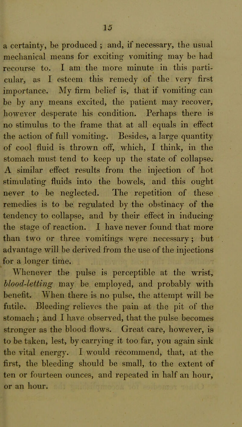 a certainty, be produced ; and, if necessary, the usual mechanical means for exciting vomiting may be had recourse to. I am the more minute in this parti- cular, as I esteem this remedy of the very first importance. My firm belief is, that if vomiting can be by any means excited, the patient may recover, however desperate his condition. Perhaps there is no stimulus to the frame that at all equals in effect the action of full vomiting. Besides, a large quantity of cool fluid is thrown off, which, I think, in the stomach must tend to keep up the state of collapse. A similar effect results from the injection of hot stimulating fluids into the bowels, and this ought never to be neglected. The repetition of these remedies is to be regulated by the obstinacy of the tendency to collapse, and by their effect in inducing the stage of reaction. I have never found that more than two or three vomitings were necessary; but advantage will be derived from the use of the injections for a longer time. Whenever the pulse is perceptible at the wrist, blood-letting may be employed, and probably with benefit. When there is no pulse, the attempt will be futile. Bleeding relieves the pain at the pit of the stomach ; and I have observed, that the pulse becomes stronger as the blood flows. Great care, however, is to be taken, lest, by carrying it too far, you again sink the vital energy. I would recommend, that, at the first, the bleeding should be small, to the extent of ten or fourteen ounces, and repeated in half an hour, or an hour.