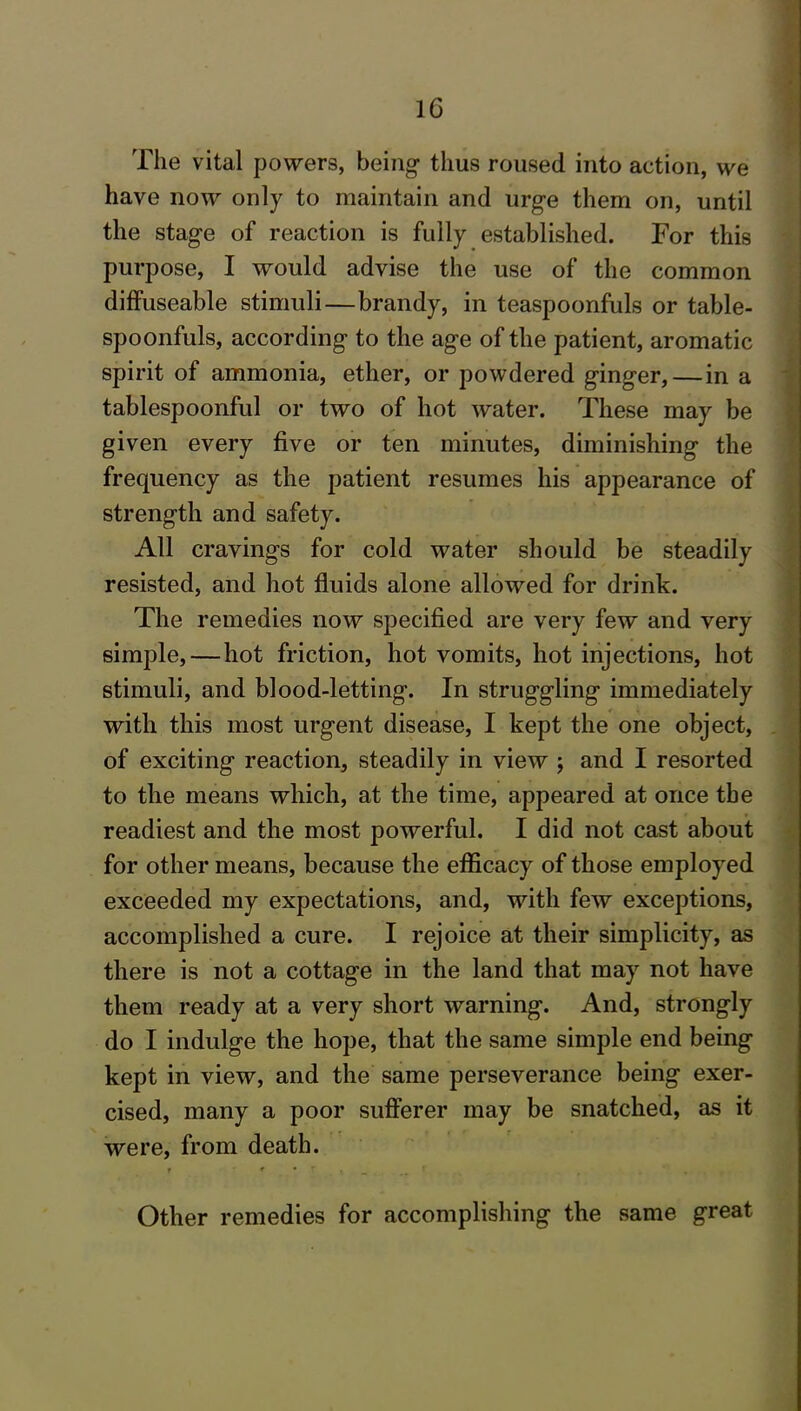 The vital powers, being thus roused into action, we have now only to maintain and urge them on, until the stage of reaction is fully established. For this purpose, I would advise the use of the common diffuseable stimuli—brandy, in teaspoonfuls or table- spoonfuls, according to the age of the patient, aromatic spirit of ammonia, ether, or powdered ginger, — in a tablespoonful or two of hot water. These may be given every five or ten minutes, diminishing the frequency as the patient resumes his appearance of strength and safety. All cravings for cold water should be steadily resisted, and hot fluids alone allowed for drink. The remedies now specified are very few and very simple, — hot friction, hot vomits, hot injections, hot stimuli, and blood-letting. In struggling immediately with this most urgent disease, I kept the one object, of exciting reaction, steadily in view ; and I resorted to the means which, at the time, appeared at once the readiest and the most powerful. I did not cast about for other means, because the efficacy of those employed exceeded my expectations, and, with few exceptions, accomplished a cure. I rejoice at their simplicity, as there is not a cottage in the land that may not have them ready at a very short warning. And, strongly do I indulge the hope, that the same simple end being kept in view, and the same perseverance being exer- cised, many a poor sufferer may be snatched, as it were, from death. t # • r . Other remedies for accomplishing the same great