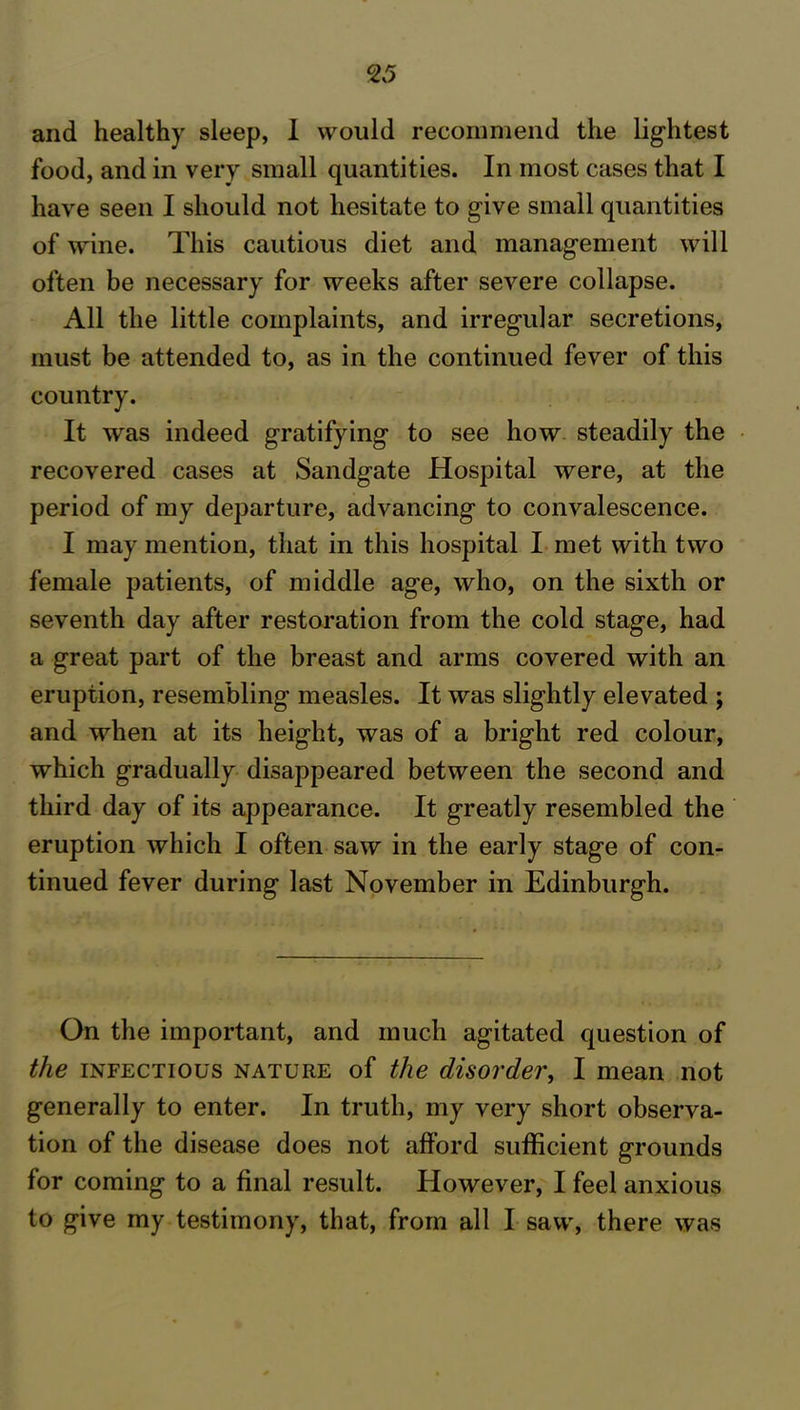 food, and in very small quantities. In most cases that I have seen I should not hesitate to give small quantities of wine. This cautious diet and management will often be necessary for weeks after severe collapse. All the little complaints, and irregular secretions, must be attended to, as in the continued fever of this country. It was indeed gratifying to see how steadily the recovered cases at Sandgate Hospital were, at the period of my departure, advancing to convalescence. I may mention, that in this hospital I met with two female patients, of middle age, who, on the sixth or seventh day after restoration from the cold stage, had a great part of the breast and arms covered with an eruption, resembling measles. It was slightly elevated ; and when at its height, was of a bright red colour, which gradually disappeared between the second and third day of its appearance. It greatly resembled the eruption which I often saw in the early stage of con- tinued fever during last November in Edinburgh. On the important, and much agitated question of the infectious nature of the disorder, I mean not generally to enter. In truth, my very short observa- tion of the disease does not afford sufficient grounds for coming to a final result. However, I feel anxious to give my testimony, that, from all I saw, there was