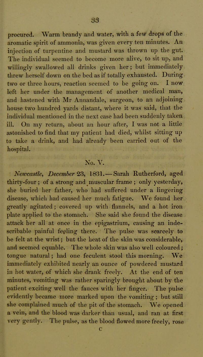 procured. Warm brandy and water, with a few drops of the aromatic spirit of ammonia, was given every ten minutes. An injection of turpentine and mustard was thrown up the gut. The individual seemed to become more alive, to sit up, and willingly swallowed all drinks given her; but immediately threw herself down on the bed as if totally exhausted. During two or three hours, reaction seemed to be going on. I now left her under the management of another medical man, and hastened with Mr An nan dale, surgeon, to an adjoining house two hundred yards distant, where it was said, that the individual mentioned in the next case had been suddenly taken ill. On my return, about an hour after, I was not a little astonished to find that my patient had died, whilst sitting up to take a drink, and had already been carried out of the hospital. No. V. Newcastle, December 23, 1831. — Sarah Rutherford, aged thirty-four ; of a strong and muscular frame ; only yesterday, she buried her father, who had suffered under a lingering disease, which had caused her much fatigue. We found her greatly agitated; covered up with flannels, and a hot iron plate applied to the stomach. She said she found the disease attack her all at once in the epigastrium, causing an inde- scribable painful fepling there. The pulse was scarcely to be felt at the wrist; but the heat of the skin was considerable, and seemed equable. The whole skin was also well coloured; tongue natural; had one feculent stool this morning. We immediately exhibited nearly an ounce of powdered mustard in hot water, of which she drank freely. At the end of ten minutes, vomiting was rather sparingly brought about by the patient exciting well the fauces with her finger. The pulse evidently became more marked upon the vomiting; but still she complained much of the pit of the stomach. We opened a vein, and the blood was darker than usual, and ran at first very gently. The pulse, as the blood flowed more freely, rose C