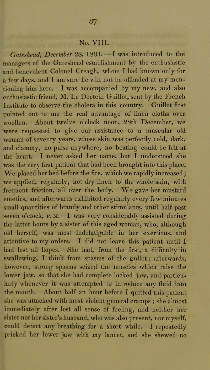 No. VIII. Gateshead, December 28, 1831. — I was introduced to the managers of the Gateshead establishment by the enthusiastic and benevolent Colonel Creagh, whom I had known only for a few days, and I am sure he will not be offended at my men- tioning him here. I was accompanied by my new, and also enthusiastic friend, M. Le Docteur Guillot, sent by the French Institute to observe the cholera in this country. Guillot first pointed out to me the real advantage of linen cloths over woollen. About twelve o’clock noon, 28th December, we were requested to give our assistance to a muscular old woman of seventy years, whose skin was perfectly cold, dark, and clammy, no pulse anywhere, no beating could be felt at the heart. I never asked her name, but I understood she was the very first patient that had been brought into this place. We placed her bed before the fire, which we rapidly increased; we applied, regularly, hot dry linen to the whole skin, with frequent friction, all over the body. We gave her mustard emetics, and afterwards exhibited regularly every few minutes small quantities of brandy and other stimulants, until half-past seven o’clock, p. m. I was very considerably assisted during the latter hours by a sister of this aged woman, who, although old herself, was most indefatigable in her exertions, and attentive to my orders. I did not leave this patient until I had lost all hopes. She had, from the first, a difficulty in swallowing, I think from spasms of the gullet; afterwards, however, strong spasms seized the muscles which raise the lower jaw, so that she had complete locked jaw, and particu- larly whenever it was attempted to introduce any fluid into the mouth. About half an hour before I quitted this patient she was attacked with most violent general cramps ; she almost immediately after lost all sense of feeling, and neither her sister nor her sister’s husband, who was also present, nor myself, could detect any breathing for a short while. I repeatedly pricked her lower jaw with my lancet, and she shewed no