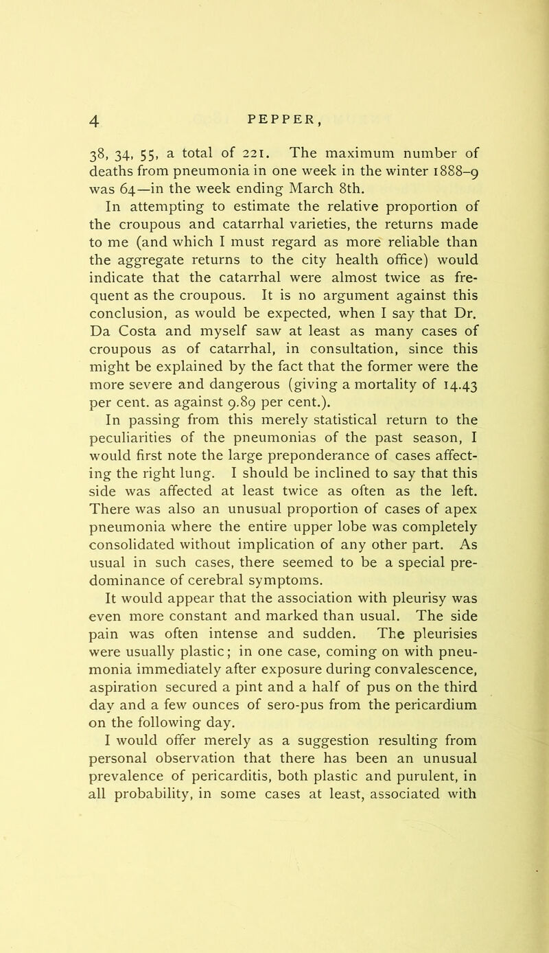 38, 34, 55, a total of 221. The maximum number of deaths from pneumonia in one week in the winter 1888-9 was 64—in the week ending March 8th. In attempting to estimate the relative proportion of the croupous and catarrhal varieties, the returns made to me (and which I must regard as more reliable than the aggregate returns to the city health office) would indicate that the catarrhal were almost twice as fre- quent as the croupous. It is no argument against this conclusion, as would be expected, when I say that Dr. Da Costa and myself saw at least as many cases of croupous as of catarrhal, in consultation, since this might be explained by the fact that the former were the more severe and dangerous (giving a mortality of 14.43 per cent, as against 9.89 per cent.). In passing from this merely statistical return to the peculiarities of the pneumonias of the past season, I would first note the large preponderance of cases affect- ing the right lung. I should be inclined to say that this side was affected at least twice as often as the left. There was also an unusual proportion of cases of apex pneumonia where the entire upper lobe was completely consolidated without implication of any other part. As usual in such cases, there seemed to be a special pre- dominance of cerebral symptoms. It would appear that the association with pleurisy was even more constant and marked than usual. The side pain was often intense and sudden. The pleurisies were usually plastic; in one case, coming on with pneu- monia immediately after exposure during convalescence, aspiration secured a pint and a half of pus on the third day and a few ounces of sero-pus from the pericardium on the following day. I would offer merely as a suggestion resulting from personal observation that there has been an unusual prevalence of pericarditis, both plastic and purulent, in all probability, in some cases at least, associated with