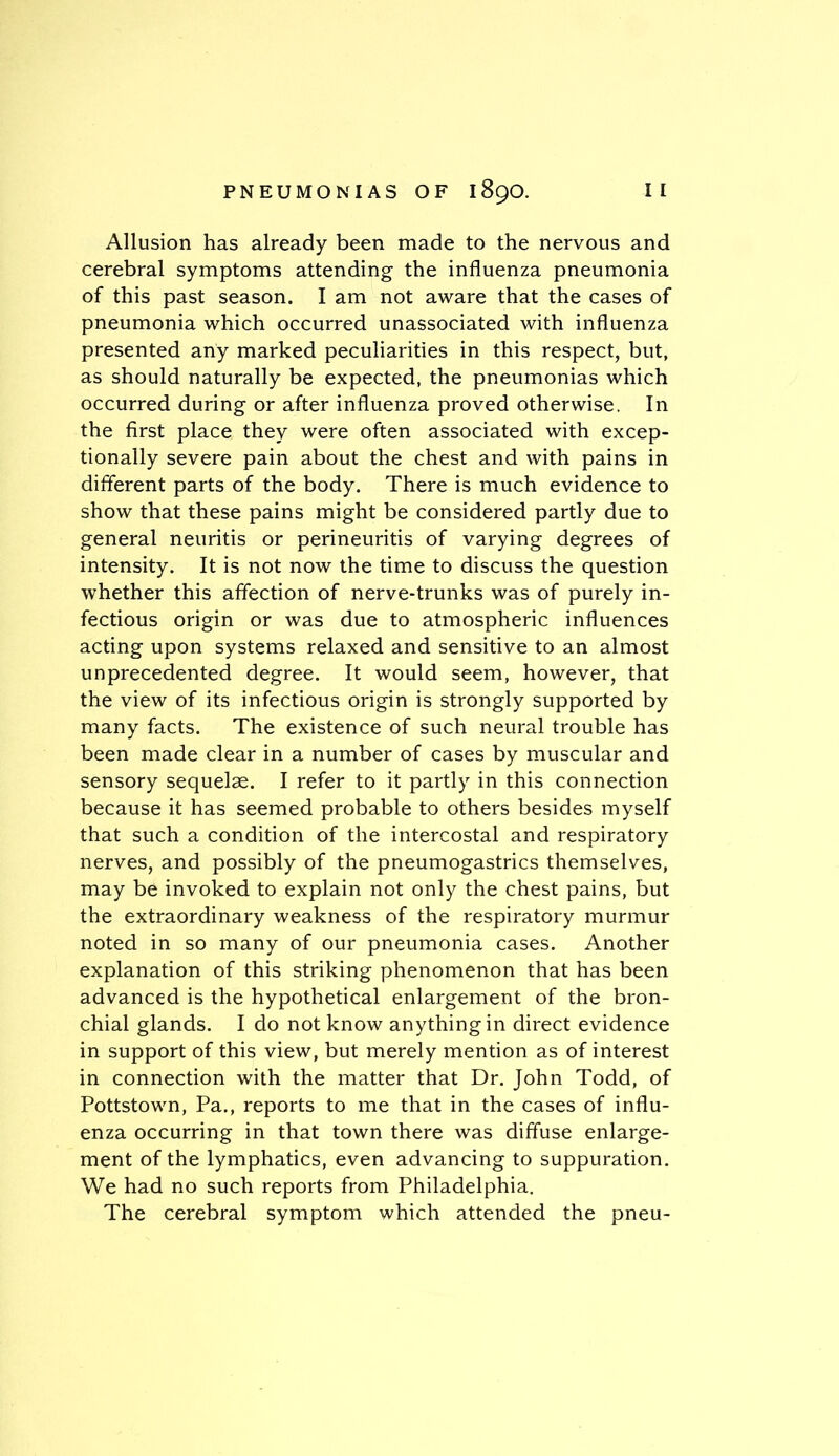 Allusion has already been made to the nervous and cerebral symptoms attending the influenza pneumonia of this past season. I am not aware that the cases of pneumonia which occurred unassociated with influenza presented any marked peculiarities in this respect, but, as should naturally be expected, the pneumonias which occurred during or after influenza proved otherwise. In the first place they were often associated with excep- tionally severe pain about the chest and with pains in different parts of the body. There is much evidence to show that these pains might be considered partly due to general neuritis or perineuritis of varying degrees of intensity. It is not now the time to discuss the question whether this affection of nerve-trunks was of purely in- fectious origin or was due to atmospheric influences acting upon systems relaxed and sensitive to an almost unprecedented degree. It would seem, however, that the view of its infectious origin is strongly supported by many facts. The existence of such neural trouble has been made clear in a number of cases by muscular and sensory sequelae. I refer to it partly in this connection because it has seemed probable to others besides myself that such a condition of the intercostal and respiratory nerves, and possibly of the pneumogastrics themselves, may be invoked to explain not only the chest pains, but the extraordinary weakness of the respiratory murmur noted in so many of our pneumonia cases. Another explanation of this striking phenomenon that has been advanced is the hypothetical enlargement of the bron- chial glands. I do not know anything in direct evidence in support of this view, but merely mention as of interest in connection with the matter that Dr. John Todd, of Pottstown, Pa., reports to me that in the cases of influ- enza occurring in that town there was diffuse enlarge- ment of the lymphatics, even advancing to suppuration. We had no such reports from Philadelphia. The cerebral symptom which attended the pneu-