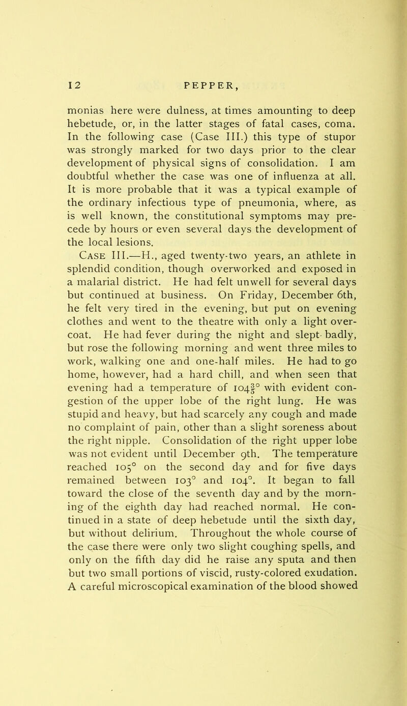 monias here were dulness, at times amounting to deep hebetude, or, in the latter stages of fatal cases, coma. In the following case (Case III.) this type of stupor was strongly marked for two days prior to the clear development of physical signs of consolidation. I am doubtful whether the case was one of influenza at all. It is more probable that it was a typical example of the ordinary infectious type of pneumonia, where, as is well known, the constitutional symptoms may pre- cede by hours or even several days the development of the local lesions. Case III.—H., aged twenty-two years, an athlete in splendid condition, though overworked and exposed in a malarial district. He had felt unwell for several days but continued at business. On Friday, December 6th, he felt very tired in the evening, but put on evening clothes and went to the theatre with only a light over- coat. He had fever during the night and slept badly, but rose the following morning and went three miles to work, walking one and one-half miles. He had to go home, however, had a hard chill, and when seen that evening had a temperature of 104!° with evident con- gestion of the upper lobe of the right lung. He was stupid and heavy, but had scarcely any cough and made no complaint of pain, other than a slight soreness about the right nipple. Consolidation of the right upper lobe was not evident until December 9th. The temperature reached 105° on the second day and for five days remained between 103° and 104°. It began to fall toward the close of the seventh day and by the morn- ing of the eighth day had reached normal. He con- tinued in a state of deep hebetude until the sixth day, but without delirium. Throughout the whole course of the case there were only two slight coughing spells, and only on the fifth day did he raise any sputa and then but two small portions of viscid, rusty-colored exudation. A careful microscopical examination of the blood showed