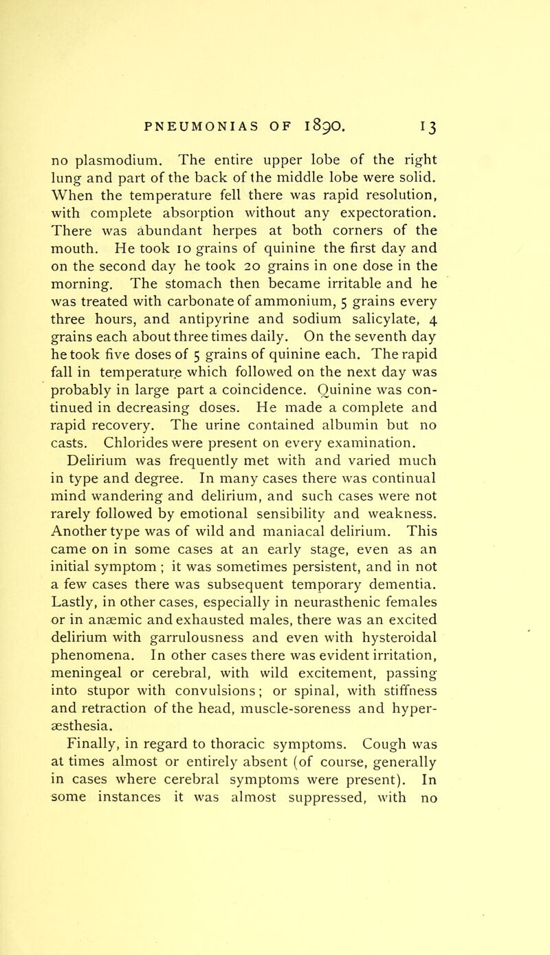 no plasmodium. The entire upper lobe of the right lung and part of the back of the middle lobe were solid. When the temperature fell there was rapid resolution, with complete absorption without any expectoration. There was abundant herpes at both corners of the mouth. He took 10 grains of quinine the first day and on the second day he took 20 grains in one dose in the morning. The stomach then became irritable and he was treated with carbonate of ammonium, 5 grains every three hours, and antipyrine and sodium salicylate, 4 grains each about three times daily. On the seventh day he took five doses of 5 grains of quinine each. The rapid fall in temperature which followed on the next day was probably in large part a coincidence. Quinine was con- tinued in decreasing doses. He made a complete and rapid recovery. The urine contained albumin but no casts. Chlorides were present on every examination. Delirium was frequently met with and varied much in type and degree. In many cases there was continual mind wandering and delirium, and such cases were not rarely followed by emotional sensibility and weakness. Another type was of wild and maniacal delirium. This came on in some cases at an early stage, even as an initial symptom ; it was sometimes persistent, and in not a few cases there was subsequent temporary dementia. Lastly, in other cases, especially in neurasthenic females or in anaemic and exhausted males, there was an excited delirium with garrulousness and even with hysteroidal phenomena. In other cases there was evident irritation, meningeal or cerebral, with wild excitement, passing into stupor with convulsions; or spinal, with stiffness and retraction of the head, muscle-soreness and hyper- aesthesia. Finally, in regard to thoracic symptoms. Cough was at times almost or entirely absent (of course, generally in cases where cerebral symptoms were present). In some instances it was almost suppressed, with no