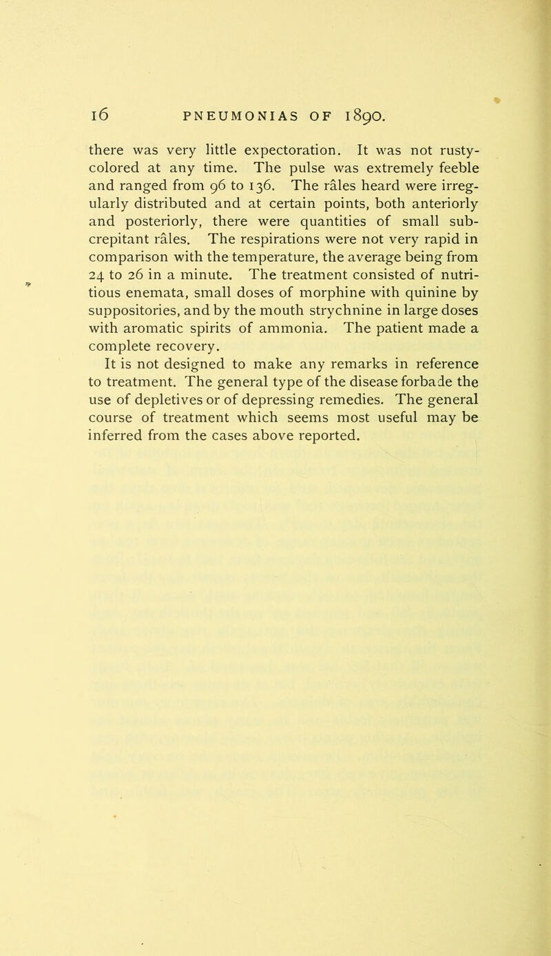 there was very little expectoration. It was not rusty- colored at any time. The pulse was extremely feeble and ranged from 96 to 136. The rales heard were irreg- ularly distributed and at certain points, both anteriorly and posteriorly, there were quantities of small sub- crepitant rales. The respirations were not very rapid in comparison with the temperature, the average being from 24 to 26 in a minute. The treatment consisted of nutri- tious enemata, small doses of morphine with quinine by suppositories, and by the mouth strychnine in large doses with aromatic spirits of ammonia. The patient made a complete recovery. It is not designed to make any remarks in reference to treatment. The general type of the disease forbade the use of depletives or of depressing remedies. The general course of treatment which seems most useful may be inferred from the cases above reported.