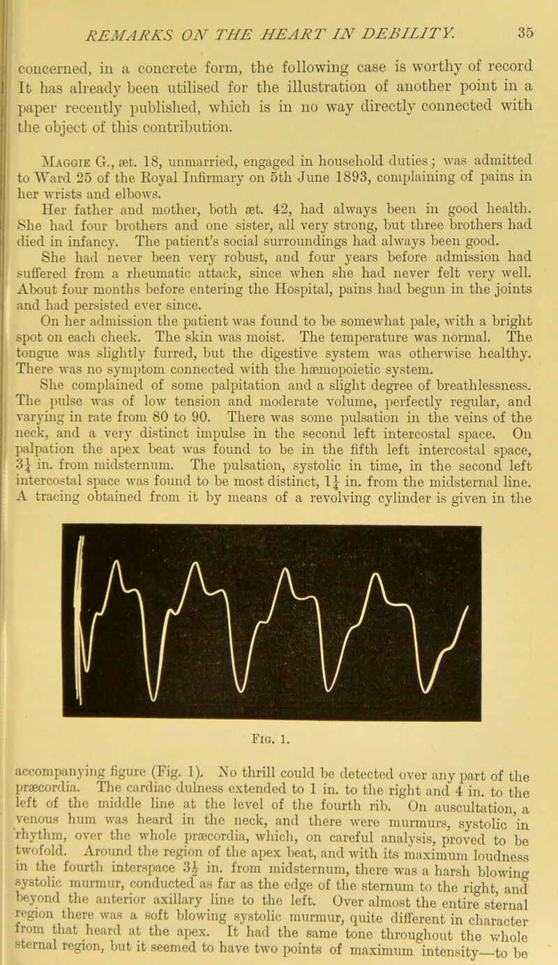 coiicerned, in a conci’ete form, the following case is worthy of record It has already been utilised for the illustration of another point in a l)aper recently published, which is in no way directly connected with the object of this contribution. Maggie G., let. 18, unmarried, engaged in household duties; was admitted to Ward 25 of the Eoyal Infirmary on 5th June 1893, complaining of pains in her wrists and elbows. Her father and mother, both set. 42, had always been in good health. She had four brothers and one sister, all very strong, but three brothers had died in infanc3^ The patient’s social surroundings had always been good. She had never been very robust, and four years before admission had sufi'ered from a rheumatic attack, since when she had never felt very well. About four months before entering the Hospital, pains had begun in the joints and had persisted ever since. On her admission the patient was found to be somewhat pale, with a bright spot on each cheek. The skin was moist. The temperature was normal. The tongue was slightlj^ furred, but the digestive system Avas otherwise healthy. There Avas no symptom connected Avith the hsemopoietic system. She complained of some palpitation and a slight degree of breathlessness. The pulse Avas of Ioav tension and moderate volume, perfectly regular, and A'arying in rate from 80 to 90. There Avas some pulsation in the veins of the neck, and a very distinct impulse in the second left intercostal space. On palpation the apex beat Avas found to be in the fifth left intercostal space, 3^ in. from midsternum. The pulsation, systolic in time, in the second left intercostal space Avas found to be most distinct, in. from the midsternal line. A tracmg obtained from it by means of a revolving cylinder is given in the Fig. 1. accompanying figure (Fig. 1), No thrill could be detected over any part of the praecordia. The cardiac dulness extended to 1 in. to the right and 4 in. to the left of the middle line at the level of the fourth rib. On auscultation, a A'cnous hum was heard in the neck, and there Avere murmurs, systolic in rhythm, over the Avhole praecordia, Avhich, on careful analy.sis, proved to be twofold. Around the region of the apex beat, and Avith its maximum loudness m the fourth interspace 3^ in. from midsternum, there Avas a harsh bloAving systolic murmur, conducted as far as the edge of the sternum to the rio'ht, and beyond the anterior axillary line to the left. Over almost the entire sternal region there was a soft blowing .systolic murmur, quite different in character trom that heard at the apex. It liad the same tone throughout the whole sternal region, but it seemed to have tAvo points of maximum intensity to be