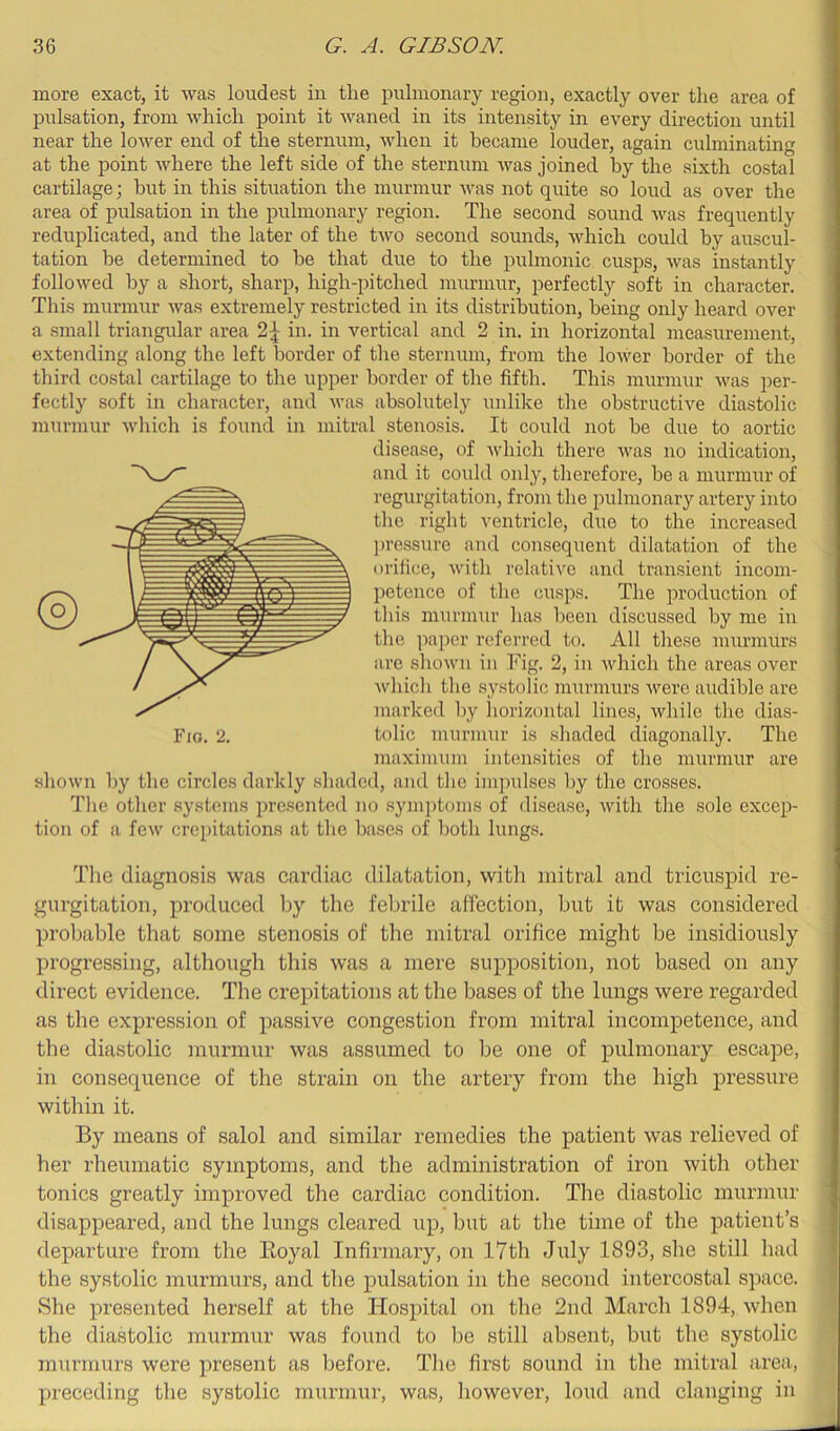 more exact, it was loudest in the pulmonary region, exactly over the area of pulsation, from which point it waned in its intensity in every direction until near the lower end of the sternum, when it became louder, again culminating at the point where the left side of the sternum was joined by the sixth costal cartilage; but in this situation the murmur was not quite so loud as over the area of pulsation in the pulmonary region. The second sound was frequently reduplicated, and the later of the two secoird sounds, which could by auscul- tation be determined to be that due to the pulmonic cusps, was instantly followed by a short, sharp, high-pitched murmur, perfectly soft in character. This murmur was extremely restricted in its distribution, being only heard over a small triangular area 2\ in. in vertical and 2 in. in horizontal measurement, extending along the left border of the sternum, from the lower border of the third costal cartilage to the upper border of the fifth. This murmur was per- fectly soft in character, and was absolutely unlike the obstructive diastolic murmur which is found in mitral stenosis. It could not be due to aortic disease, of Avhich there was no indication, and it could only, therefore, be a murmur of regurgitation, from the pulmonary artery into the right ventricle, due to the increased ])ressure and consequent dilatation of the orifice, with relative and transient incom- petence of the cusps. The production of ^ this murmur has been discussed by me in ^ the paper referred to. All these murmurs are shown in Fig. 2, in Avhich the areas over Avhich the systolic murmurs were audible are marked l)y horizontal lines, while the dias- Fig. 2. tolic murmur is shaded diagonally. The maximum intensities of the murmur are shown by the circles darkly shaded, and the impulses by the crosses. The other systems presented no .symptoms of disease, Avith the .sole excep- tion of a feAv crepitations at the bases of both lungs. The diagnosis Avas cardiac dilatation, with mitral and tricuspid re- gurgitation, produced by the febrile affection, but it was considered probable that some stenosis of the mitral orifice might be insidiously progressing, although this was a mere supposition, not based on any direct evidence. The crepitations at the bases of the lungs were regarded as the expression of passive congestion from mitral incompetence, and the diastolic mui’mur was assumed to be one of pulmonary escape, in consequence of the strain on the artery from the high pressure within it. By means of salol and similar remedies the patient was relieved of her rheumatic symptoms, and the administration of ii’on with other tonics greatly improved the cardiac condition. The diastolic murmur disappeared, and the lungs cleared up, but at the time of the patient’s departure from the Eoyal Infirmary, on 17th July 1893, she still had | the systolic murmurs, and the pulsation in the second intercostal space. She presented herself at the Hospital on the 2nd March 1894, Avhen the diastolic murmur was found to be still absent, but the systolic murmurs were present as before. The first sound in the mitral area, preceding the systolic murmur, was, however, loud and clanging in