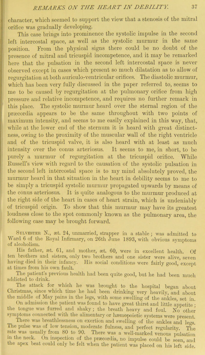 character, which seemed to support the view that a stenosis of the mitral orifice was gradually developing. This case brings into prominence the systolic impulse in the second left intercostal space, as well as the systolic murmur in the same position. From the physical signs there could be no doubt of the presence of mitral and tricuspid incompetence, and it may be remarked here that the pulsation in the second left intercostal space is never observed except in cases which present so much dilatation as to allow of recrui'critation at both auriculo-ventricular orifices. The diastolic murmur, which has been very fully discussed in the paper referred to, seems to me to be caused by regurgitation at the pulmonary orifice from high pressure and relative incompetence, and requires no further remark in this place. The systolic murmur heard over the sternal region of the prfecordia appears to be the same throughout with two points of maximum intensity, and seems to me easily explained in this way, that, while at tlie lower end of the sternum it is heard with great distinct- ness, owing to the proximity of the muscular wall of the right ventricle and of the tricuspid valve, it is also heard with at least as much intensity over the conus arteriosus. It seems to me, in short, to be purely a murmur of regurgitation at the tricuspid orifice. While liussell’s view with regard to the causation of the systolic pulsation in the second left intercostal space is to my mind absolutely proved, the murmur heard in that situation in the heart in debility seems to me to be simply a tricuspid systolic murmur propagated upwards by means of the conus arteriosus. It is quite analogous to the min-mur produced at the right side of the heart in cases of heart strain, which is undeniably of tricuspid origin. To show that this murmur may have its greatest loudness close to the spot commonly known as the pulmonary area, the following case may be brought forward. ^ Sylvester X., set. 24, unmarried, strapper in a stable; was admitted to Ward 6 of the Koyal Infirmary, on 26tli June 1893, with obvious symptoms of alcoholisnn His father, set. 61, and mother, set. 60, were in excellent health. Of ten brothers and sisters, only two brothers and one sister were alive, seven having died in their infancy. His social conditions were fairly good, except at times from his own fault. The patient’s previous health had been quite good, but he had been much addicted to drink. The attack for which he was brought to the hospital began about Christmas, since which time he had been drinking very heavily, and about the middle of_May pains in the legs, with some swelling of the ankles, set in. On admission the patient was found U) have great thirst and little appetite • the tongue Avas furred and shaky; the breath heavy and foul. No other symptoms connected Avith the alimentary or liEeniopoietic systems Avere present. There Avas breathlessness on exertion and SAvelling of the ankles and leers' The pulse Avas of Ioav tension, moderate fulness, and perfect regularity The rate Avas usually from 80 to 90. There was a well-marked venous pulsation m the neck. On inspection of tlie priecordia, no impulse could be seen and the apex beat could only be felt Avhen the patient Avas placed on his left 'side.