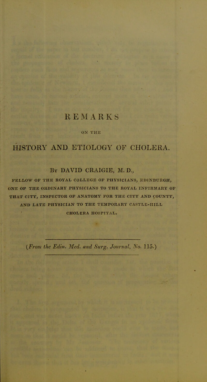 R E M A R K S ON THE HISTORY AND ETIOLOGY OF CHOLERA. By DAVID CRAIGIE, M. D., FELLOW OF THE ROYAL COLLEGE OF PHYSICIANS, EDINBURGH, ONE OF THE ORDINARY PHYSICIANS TO THE ROYAL INFIRMARY OF THAT CITY, INSPECTOR OF ANATOMY FOR THE CITY AND COUNTY, AND LATE PHYSICIAN TO THE TEMPORARY CASTLE-IIILL CHOLERA HOSPITAL. (From the Edit/. Mecl. and Surg. Journal, No. 1]5.)