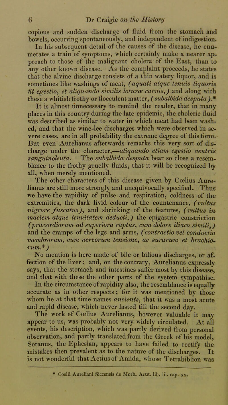 copious and sudden discharge of fluid from the stomach and bowels, occurring spontaneously, and independent of indigestion. In his subsequent detail of the causes of the disease, he enu- merates a train of symptoms, which certainly make a nearer ap- proach to those of the malignant cholera of the East, than to any other known disease. As the complaint proceeds, he states that the alvine discharge consists of a thin watery liquor, and is sometimes like washings of meat, (aqnati atque tenuis liquoris fit egestio, et aliquando similis loturce carnis,) and along with these a whitish frothy or flocculent matter, (subalhida desputa).* It is almost unnecessary to remind the reader, that in many places in this country during the late epidemic, the choleric fluid was described as similar to water in which meat had been wash- ed, and that the wine-lee discharges which were observed in se- vere cases, are in all probability the extreme degree of this form. But even Aurelianus afterwards remarks this very sort of dis- charge under the character,—aliquando etiam egestio ventris sanguinolenta. The suhalbida desputa bear so close a resem- blance to the frothy gruelly fluids, that it will be recognized by all, when merely mentioned. The other characters of this disease given by Coelius Aure- lianus are still more strongly and unequivocally specified. Thus we have the rapidity of pulse and respiration, coldness of the extremities, the dark livid colour of the countenance, (vultus nigrore fuscatus), and shrinking of the features, (vultus in maciem atque tenuitatem deducti,) the epigastric constriction (prcecordiorum ad superiora raptus, cum dolore iliaco similii) and the cramps of the legs and arms, (contractio vel conductio Tnembrorum, cum nervorum tensione, ac surarum et brachio- rum.*) No mention is here made of bile or bilious discharges, or af- fection of the liver; and, on the contrary, Aurelianus expressly says, that the stomach and intestines suffer most by this disease, and that with these the other parts of the system sympathise. In the circumstance of rapidity also, the resemblance is equally accurate as in other respects ; for it was mentioned by those whom he at that time names ancients, that it was a most acute and rapid disease, which never lasted till the second day. The work of Coelius Aurelianus, however valuable it may appear to us, was probably not very widely circulated. At all events, his description, which was partly derived from personal observation, and partly translated from the Greek of his model, Soranus, the Ephesian, appears to have failed to rectify the mistakes then prevalent as to the nature of the discharges. It is not wonderful that Aetiusof Amida, whose Tetrabiblion was • Coelii Aureliani Siccensis de Morb. Acut. lib. iii. cap. xx.