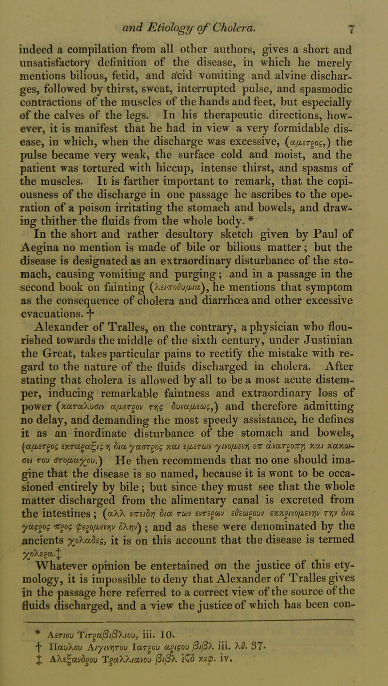 indeed a compilation from all other authors, gives a short and unsatisfactory definition of the disease, in which he merely mentions bilious, fetid, and atid vomiting and alvine dischar- ges, followed by thirst, sweat, interrupted pulse, and spasmodic contractions of the muscles of the hands and feet, but especially of the calves of the legs. In his therapeutic directions, how- ever, it is manifest that he had in view a very formidable dis- ease, in which, when the discharge was excessive, (a,asrgoc,) the pulse became very weak, the surface cold and moist, and the patient was tortured with hiccup, intense thirst, and spasms of the muscles. It is farther important to remark, that the copi- ousness of the discharge in one passage he ascribes to the ope- ration of a poison irritating the stomach and bowels, and draw- ing thither the fluids from the whole body. * In the short and rather desultory sketch given by Paul of Aegina no mention is made of bile or bilious matter; but the disease is designated as an extraordinary disturbance of the sto- mach, causing vomiting and purging; and in a passage in the second book on fainting (XsiKoOv/uaf he mentions that symptom as the consequence of cholera and diarrhoea and other excessive evacuations, f Alexander of Tralles, on the contrary, a physician who flou- rished towards the middle of the sixth century, under Justinian the Great, takes particular pains to rectify the mistake with re- gard to the nature of the fluids discharged in cholera. After stating that cholera is allowed by all to be a most acute distem- per, inducing remarkable faintness and extraordinary loss of power (zuraXvffiv a^ergov rqg <3ui/a/xswc,) and therefore admitting no delay, and demanding the most speedy assistance, he defines it as an inordinate disturbance of the stomach and bowels, (a/xsrgog v/.raea^ig y\ dia yaffrgog xai sf/jzrm 'yivof/jzvrj sv dnarg07rri xai xuxu- csi tov (S70{jJuyjt\j.') He then recommends that no one should ima- gine that the disease is so named, because it is wont to be occa- sioned entirely by bile; but since they must see that the whole matter discharged from the alimentary canal is excreted from the intestines; (aAA svsidri dia tuv evrsgav stiscogouv exxgivo/jjevriv rr\v dia yuggog ir^og <pego/Mvriv oA?jv) ; and as these were denominated by the ancients yfh.adzg, it is on this account that the disease is termed yoXzsa.l Whatever opinion be entertained on the justice of this ety- mology, it is impossible to deny that Alexander of Tralles gives in the passage here referred to a correct view of the source of the fluids discharged, and a view the justice of which has been con- * Azriov T/rga/3//3X/oa, iii. 10. f IlauAoii Alyivqrou Iargov agigou (3i(3\ iii. A0. 37> j A}.t£)uvdpov T^aAA/ayou (3i(3\ zQd x.itp. iv.