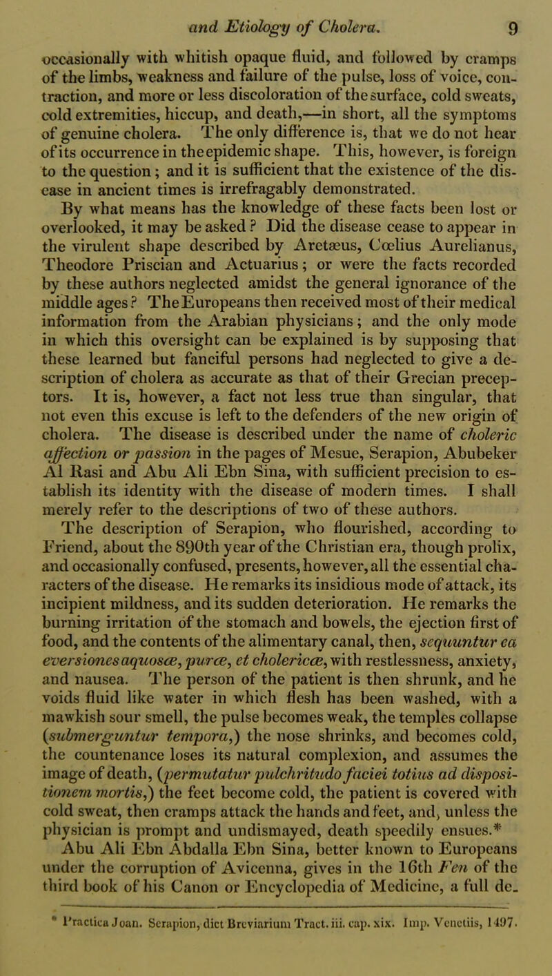 occasionally with whitish opaque fluid, and followed by cramps of the limbs, weakness and failure of the pulse, loss of voice, con- traction, and more or less discoloration of the surface, cold sweats, cold extremities, hiccup, and death,—in short, all the symptoms of genuine cholera. The only difference is, that we do not hear of its occurrence in theepidemic shape. This, however, is foreign to the question; and it is sufficient that the existence of the dis- ease in ancient times is irrefragably demonstrated. By what means has the knowledge of these facts been lost or overlooked, it may be asked ? Did the disease cease to appear in the virulent shape described by Aretaeus, Ccelius Aurelianus, Theodore Priscian and Actuarius; or were the facts recorded by these authors neglected amidst the general ignorance of the middle ages ? The Europeans then received most of their medical information from the Arabian physicians; and the only mode in which this oversight can be explained is by supposing that these learned but fanciful persons had neglected to give a de- scription of cholera as accurate as that of their Grecian precep- tors. It is, however, a fact not less true than singular, that not even this excuse is left to the defenders of the new origin of cholera. The disease is described under the name of choleric affection or passion in the pages of Mesue, Serapion, Abubeker Al Rasi and Abu Ali Ebn Sina, with sufficient precision to es- tablish its identity with the disease of modern times. I shall merely refer to the descriptions of two of these authors. The description of Serapion, who flourished, according to Eriend, about the 890th year of the Christian era, though prolix, and occasionally confused, presents, however, all the essential cha- racters of the disease. He remarks its insidious mode of attack, its incipient mildness, and its sudden deterioration. He remarks the burning irritation of the stomach and bowels, the ejection first of food, and the contents of the alimentary canal, then, scquuntur ca eversiones aquosce, puree, et cholericee, with restlessness, anxiety, and nausea. The person of the patient is then shrunk, and he voids fluid like water in which flesh has been washed, with a mawkish sour smell, the pulse becomes weak, the temples collapse (submerguntur temporal the nose shrinks, and becomes cold, the countenance loses its natural complexion, and assumes the image of death, {permutatur pulchritudo faciei totius ad disposi- tionem mortis,) the feet become cold, the patient is covered with cold sweat, then cramps attack the hands and feet, and, unless the physician is prompt and undismayed, death speedily ensues.* Abu Ali Ebn Abdalla Ebn Sina, better known to Europeans under the corruption of Avicenna, gives in the 16th Fen of the third book of his Canon or Encyclopedia of Medicine, a full de_ l'ractica Joan. Serapion, diet Brcviarium Tract.iii. cap. xix. Imp. Venetiis, 1497.