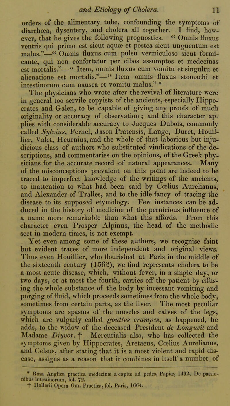 orders of the alimentary tube, confounding the symptoms of diarrhoea, dysentery, and cholera all together. I find, how- ever, that he gives the following prognostics. “ Omnis fluxus ventris qui primo est sicut aquae et postea sicut unguentum est malus.11—“ Omnis fluxus cum pulsu vermiculoso sicut formi- cante, qui non confortatur per cibos assumptos et medecinas est mortalis.11—“ Item, omnis fluxus cum vomitu et singultu et alienatione est mortalis.'”—“ Item omnis fluxus stomachi et intestinorum cum nausea et vomitu malus.11 * The physicians who wrote after the revival of literature were in general too servile copyists of the ancients, especially Hippo- crates and Galen, to be capable of giving any proofs of much originality or accuracy of observation ; and this character ap- plies with considerable accuracy to Jacques Dubois, commonly called Sylvius, Fernel, Jason Pratensis, Lange, Duret, Houil- lier, Valet, Heurnius, and the whole of that laborious but inju- dicious class of authors who substituted vindications of the de- scriptions, and commentaries on the opinions, of the Greek phy- sicians for the accurate record of natural appearances. Many of the misconceptions prevalent on this point are indeed to be traced to imperfect knowledge of the writings of the ancients, to inattention to what had been said by Coelius Aurelianus, and Alexander of Tralles, and to the idle fancy of tracing the disease to its supposed etymology. Few instances can be ad- duced in the history of medicine of the pernicious influence of a name more remarkable than what this affords. From this character even Prosper Alpinus, the head of the methodic sect in modern times, is not exempt. Yet even among some of these authors, we recognise faint but evident traces of more independent and original views. Thus even Houillier, who flourished at Paris in the middle of the sixteenth century (1562), we find represents cholera to be a most acute disease, which, without fever, in a single day, or two days, or at most the fourth, carries off the patient by effus- ing the whole substance of the body by incessant vomiting and purging of fluid, which proceeds sometimes from the whole body, sometimes from certain parts, as the liver. The most peculiar symptoms are spasms of the muscles and calves of the legs, which are vulgarly called gouttes crampes, as happened, he adds, to the widow of the deceased President de Longueil and Madame Diyvor. j* Mercurialis also, who has collected the symptoms given by Hippocrates, Aretaeus, Coelius Aurelianus, and Celsus, after stating that it is a most violent and rapid dis- ease, assigns as a reason that it combines in itself a number of * Rosa Anglica practica medecinae a capite ad pedes, Papia), 1492, De passio- nibus intestinorum, fol. 72. t Hollerii Opera Om, Practica, fol, Paris, 1G04.