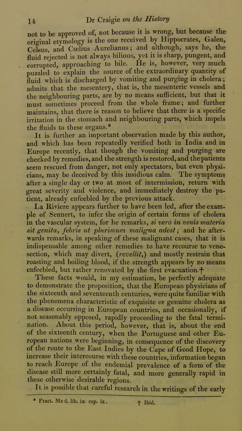 not to be approved of, not because it is wrong, but because the orio-inal etymology is the one received by Hippocrates, Galen, Celeus, and Ccelius Aurelianus; and although, says he, the fluid rejected is not always bilious, yet it is sharp, pungent, and corrupted, approaching to bile. He is, however, very much puzzled to explain the source of the extraordinary quantity of fluid which is discharged by vomiting and purging in cholera; admits that the mesentery, that is, the mesenteric vessels and the neighbouring parts, are by no means sufficient, but that it must sometimes proceed from the whole frame; and further maintains, that there is reason to believe that there is a specific irritation in the stomach and neighbouring parts, which impels the fluids to these organs.* It is further an important observation made by this author, and which has been repeatedly verified both in India and in Europe recently, that though the vomiting and purging are checked by remedies, and the strength is restored, and thepatients seem rescued from danger, not only spectators, but even physi- cians, may be deceived by this insidious calm. The symptoms after a single day or two at most of intermission, return with great severity and violence, and immediately destroy the pa- tient, already enfeebled by the previous attack. La Riviere appears further to have been led, after the exam- ple of Sennert, to infer the origin of certain forms of cholera in the vascular system, for he remarks, si vero in venis materia sit genita, febris ut plurimum maligna adest; and he after- wards remarks, in speaking of these malignant cases, that it is indispensable among other remedies to have recourse to vene- section, which may divert, (revellit,) and mostly restrain that roasting and boiling blood, if the strength appears by no means enfeebled, but rather renovated by the first evacuation.-f- These facts would, in my estimation, be perfectly adequate to demonstrate the proposition, that the European physicians of the sixteenth and seventeenth centuries, were quite familiar with the phenomena characteristic of exquisite or genuine cholera as a disease occurring in European countries, and occasionally, if not seasonably opposed, rapidly proceeding to the fatal termi- nation. About this period, however, that is, about the end of the sixteenth century, when the Portuguese and other Eu- ropean nations were beginning, in consequence of the discovery of the route to the East Indies by the Cape of Good Hope, to increase their intercourse with these countries, information began to reach Europe of the endemial prevalence of a form of the disease still more certainly fatal, and more generally rapid in these otherwise desirable regions. It is possible that careful research in the writings of the early • Pract. Me cl. Jib. ix. cap. ix. f Ibid.