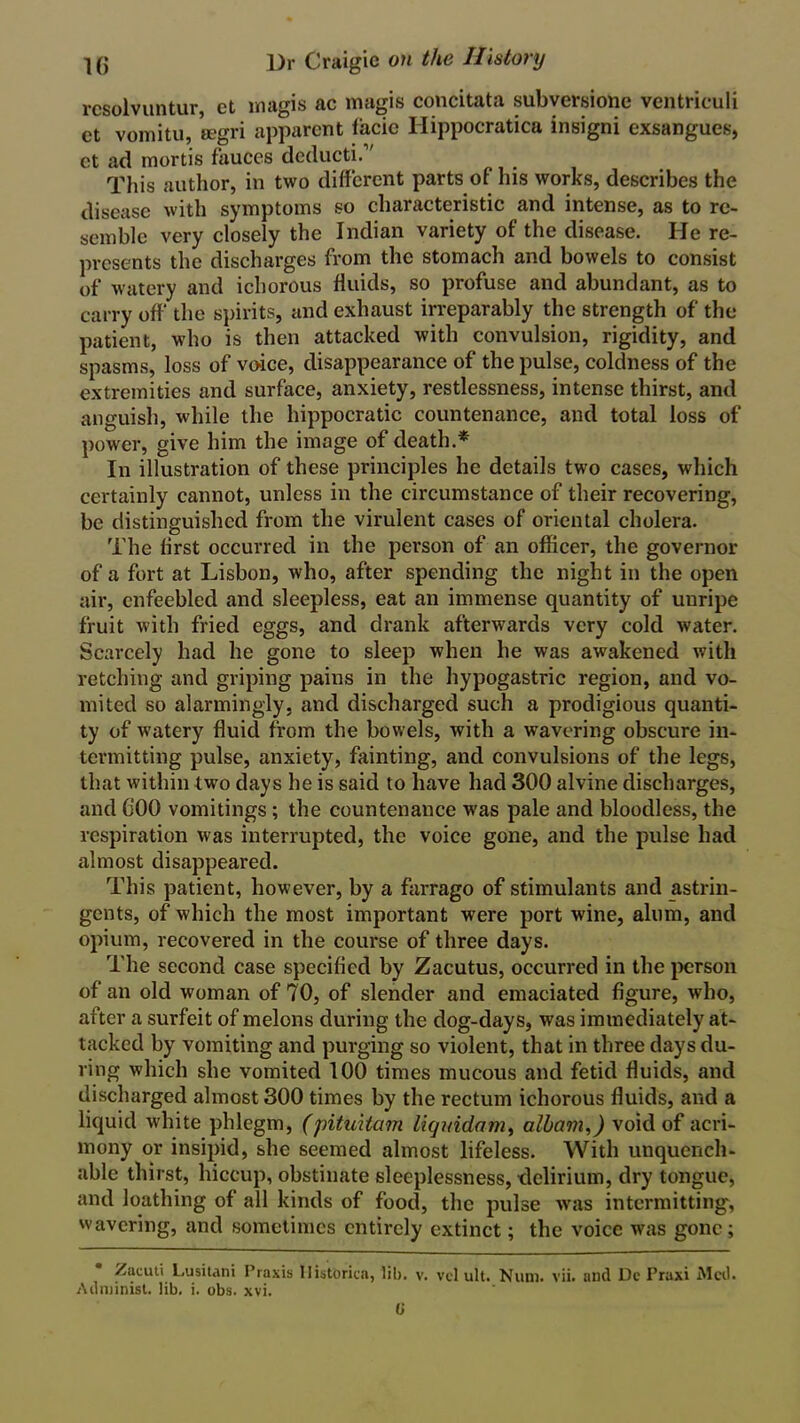 rcsolvuntur ct magis ac magis concitata subversione ventriculi ct vomitu, eegri apparent facie Hippocratica insigni exsangues, ct ad mortis fauces deducti. This author, in two different parts of his works, describes the disease with symptoms so characteristic and intense, as to re- semble very closely the Indian variety of the disease. He re- presents the discharges from the stomach and bowels to consist of watery and ichorous fluids, so profuse and abundant, as to carry off the spirits, and exhaust irreparably the strength of the patient, who is then attacked with convulsion, rigidity, and spasms, loss of voice, disappearance of the pulse, coldness of the extremities and surface, anxiety, restlessness, intense thirst, and anguish, while the hippocratic countenance, and total loss of power, give him the image of death.* In illustration of these principles he details two cases, which certainly cannot, unless in the circumstance of their recovering, be distinguished from the virulent cases of oriental cholera. The first occurred in the person of an officer, the governor of a fort at Lisbon, who, after spending the night in the open air, enfeebled and sleepless, eat an immense quantity of unripe fruit with fried eggs, and drank afterwards very cold water. Scarcely had he gone to sleep when he was awakened with retching and griping pains in the hypogastric region, and vo- mited so alarmingly, and discharged such a prodigious quanti- ty of watery fluid from the bowels, with a wavering obscure in- termitting pulse, anxiety, fainting, and convulsions of the legs, that within two days he is said to have had 300 alvine discharges, and 000 vomitings ; the countenance was pale and bloodless, the respiration was interrupted, the voice gone, and the pulse had almost disappeared. This patient, however, by a farrago of stimulants and astrin- gents, of which the most important were port wine, alum, and opium, recovered in the course of three days. The second case specified by Zacutus, occurred in the person of an old woman of 70, of slender and emaciated figure, who, after a surfeit of melons during the dog-days, was immediately at- tacked by vomiting and purging so violent, that in three days du- ring which she vomited 100 times mucous and fetid fluids, and discharged almost 300 times by the rectum ichorous fluids, and a liquid white phlegm, (pituitam liquidam, albam,) void of acri- mony or insipid, she seemed almost lifeless. With unquench- able thirst, hiccup, obstinate sleeplessness, delirium, dry tongue, and loathing of all kinds of food, the pulse was intermitting, wavering, and sometimes entirely extinct; the voice was gone; /ucuti Lusitani Praxis Ilistorica, lib. v. vcl ult. Num. vii. and Dc Praxi Med. Administ. lib. i. obs. xvi. 0