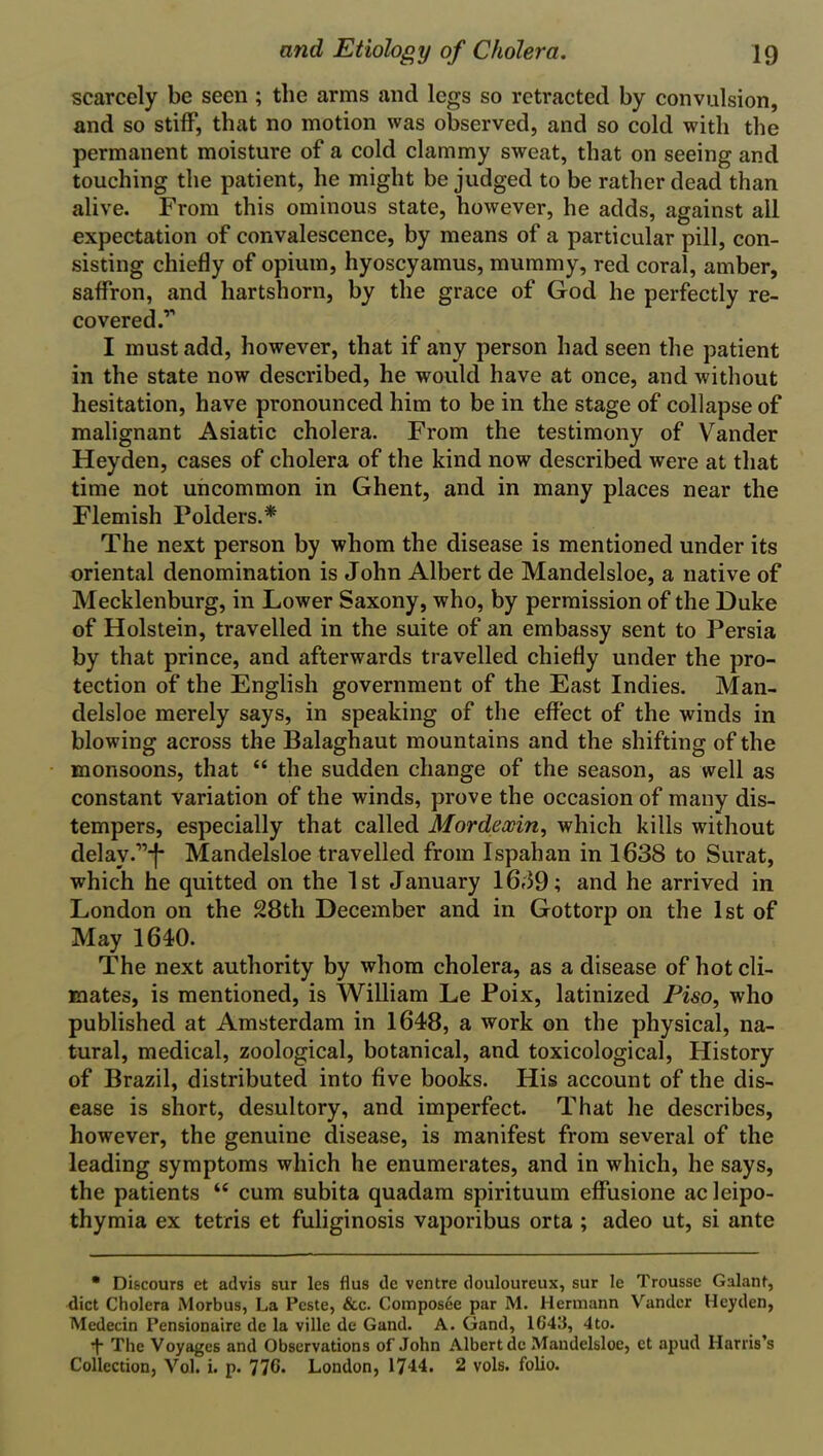 scarcely be seen; the arms and legs so retracted by convulsion, and so stiff*, that no motion was observed, and so cold with the permanent moisture of a cold clammy sweat, that on seeing and touching the patient, he might be judged to be rather dead than alive. From this ominous state, however, he adds, against all expectation of convalescence, by means of a particular pill, con- sisting chiefly of opium, hyoscyamus, mummy, red coral, amber, saffron, and hartshorn, by the grace of God he perfectly re- covered. I must add, however, that if any person had seen the patient in the state now described, he would have at once, and without hesitation, have pronounced him to be in the stage of collapse of malignant Asiatic cholera. From the testimony of Vander Heyden, cases of cholera of the kind now described were at that time not uncommon in Ghent, and in many places near the Flemish Polders.* The next person by whom the disease is mentioned under its oriental denomination is John Albert de Mandelsloe, a native of Mecklenburg, in Lower Saxony, who, by permission of the Duke of Holstein, travelled in the suite of an embassy sent to Persia by that prince, and afterwards travelled chiefly under the pro- tection of the English government of the East Indies. Man- delsloe merely says, in speaking of the effect of the winds in blowing across the Balaghaut mountains and the shifting of the monsoons, that “ the sudden change of the season, as well as constant variation of the winds, prove the occasion of many dis- tempers, especially that called Mordeocin, which kills without delay.”-1* Mandelsloe travelled from Ispahan in 1638 to Surat, which he quitted on the 1st January 1639; and he arrived in London on the 28th December and in Gottorp on the 1st of May 1610. The next authority by whom cholera, as a disease of hot cli- mates, is mentioned, is William Le Poix, latinized Piso, who published at Amsterdam in 1648, a work on the physical, na- tural, medical, zoological, botanical, and toxicological, History of Brazil, distributed into five books. His account of the dis- ease is short, desultory, and imperfect. That he describes, however, the genuine disease, is manifest from several of the leading symptoms which he enumerates, and in which, he says, the patients “ cum subita quadam spirituum effusione acleipo- thymia ex tetris et fuliginosis vaporibus orta ; adeo ut, si ante * Discours et advis sur les flus de ventre douloureux, sur le Trousse Galant, diet Cholera Morbus, La Peste, &c. Composee par M. Hermann Vander Heyden, Medecin Pensionaire de la ville de Gand. A. Grand, 1643, 4to. The Voyages and Observations of John Albert de Mandelsloe, ct apud Harris’s Collection, Vol. i. p. 776. London, 1744. 2 vols. folio.