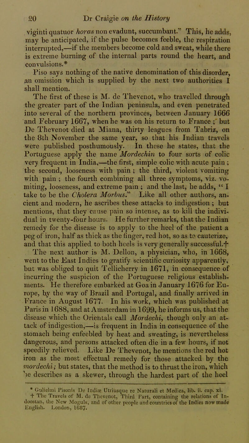 viginti quatuor koras non evadunt, succumbant.” This, he adds, may be anticipated, if the pulse becomes feeble, the respiration interrupted,—if the members become cold and sweat, while there is extreme burning of the internal parts round the heart, and convulsions.* Piso says nothing of the native denomination of this disorder, an omission which is supplied by the next two authorities I shall mention. The first of these is M. de Thevenot, who travelled through the greater part of the Indian peninsula, and even penetrated into several of the northern provinces, between January 1666 and February 1667, when he was on his return to France but De Thevenot died at Miana, thirty leagues from Tabriz, on the 8th November the same year, so that his Indian travels were published posthumously. In these he states, that the Portuguese apply the name Mordechin to four sorts of colic very frequent in India,—the first, simple colic with acute pain ; the second, looseness with pain ; the third, violent vomiting with pain ; the fourth combining all three symptoms, viz. vo- miting, looseness, and extreme pain ; and the last, he adds, “ I take to be the Cholera Morbus” Like all other authors, an- cient and modern, he ascribes these attacks to indigestion ; but mentions, that they cause pain so intense, as to kill the indivi- dual in twenty-four hours. He further remarks, that the Indian remedy for the disease is to apply to the heel of the patient a peg of iron, half as thick as the finger, red hot, so as to cauterize, and that this applied to both heels is very generally successful.*!* The next author is M. Dellon, a physician, who, in 1668, went to the Fast Indies to gratify scientific curiosity apparently, but was obliged to quit Tellicherry in 1671, in consequence of incurring the suspicion of the Portuguese religious establish- ments. He therefore embarked at Goa in January 1676 for Eu- rope, b.y the way of Brazil and Portugal, and finally arrived in France in August 1677. In his work, which was published at Paris in 1688, and at Amsterdam in 1699, he informs us, that the disease which the Orientals call Mordechi, though only an at- tack of indigestion,—is frequent in India in consequence of the stomach being enfeebled by heat and sweating, is nevertheless dangerous, and persons attacked often die in a few hours, if not speedily relieved. Like De Thevenot, he mentions the red hot iron as the most effectual remedy for those attacked by the mordechi; but states, that the method is to thrust the iron, which he describes as a skewer, through the hardest part of the heel * Gulielmi Pisonis De India;. Utriusque re Natural! et Medica, lib. ii. cap. xi. + The Travels of M. de Thevenot, Third Part, containing the relations of In- doostan, the New Moguls, and of other people and countries of the Indies now made English. London, 1(187.