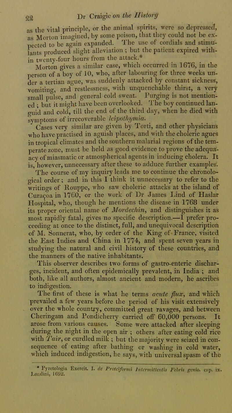 as the vital principle, or the animal spirits, were so depressed, as Morton imagined, by some poison, that they could not be ex- pected to be again expanded. The use of cordials and stimu- lants produced slight alleviation ; but the patient expired with- in twenty-four hours from the attack.* Morton gives a similar case, which occurred in 1676, in the person of a boy of 10, who, after labouring for three weeks un- der a tertian ague, was suddenly attacked by constant sickness, vomitino-, and restlessness, with unquenchable thirst, a very small pulse, and general cold sweat. Purging is not mention- ed ; but it might have been overlooked. The boy continued lan- guid and cold, till the end of the third day, when he died with symptoms of irrecoverable Icipothymia. Cases very similar are given by Torti, and other physicians who have practised in aguish places, and with the choleric agues in tropical climates and the southern malarial regions of the tem- perate zone, must be held as good evidence to prove the adequa- acy of miasmatic or atmospherical agents in inducing cholera. It is, however, unnecessary after these to adduce further examples. The course of my inquiry leads me to continue the chronolo- gical order; and in this I think it unnecessary to refer to the writings of Ilouppe, who saw choleric attacks at the island of Cura9oa in 1760, or the work of Dr James Lind of Haslar Hospital, who, though he mentions the disease in 1768 under its proper oriental name of Mordechin, and distinguishes it as most rapidly fatal, gives no specific description.—I prefer pro- ceeding at once to the distinct, full, and unequivocal description of M. Sonnerat, who, by order of the King of France, visited the East Indies and China in 1774, and spent seven years in studying the natural and civil history of these countries, and the manners of the native inhabitants. This observer describes two forms of gastro-enteric dischar- ges, incident, and often epidemically prevalent, in India ; and both, like all authors, almost ancient and modern, he ascribes to indigestion. The first of these is what he terms acute flux, and which prevailed a few years before the period of his visit extensively over the whole country, committed great ravages, and between Cheringam and Pondicherry carried off 60,000 persons. It arose from various causes. Some were attacked after sleeping during the night in the open air ; others after eating cold rice with Tair, or curdled milk ; but the majority were seized in con- sequence of eating after bathing or washing in cold water, which induced indigestion, he says, with universal spasm of the * Pyretologia Exercit. I. dc Protciformi lntcrmittcutis Fcbris cento. cap. ix. J.ondini, ICOiJ.