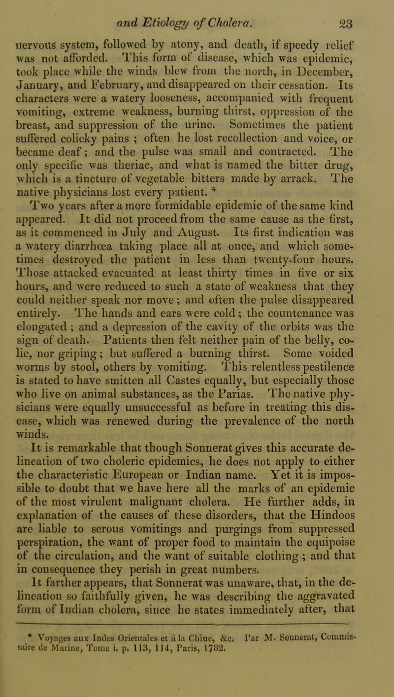 nervous system, followed by atony, and death, if speedy relief was not afforded. This form of disease, which was epidemic, took place while the winds blew from the north, in December, January, and February, and disappeared on their cessation. Its characters were a watery looseness, accompanied with frequent vomiting, extreme weakness, burning thirst, oppression of the breast, and suppression of the urine. Sometimes the patient suffered colicky pains ; often he lost recollection and voice, or became deaf; and the pulse was small and contracted. The only specific was tlieriac, and what is named the bitter drug, which is a tincture of vegetable bitters made by arrack. The native physicians lost every patient. * Two years after a more formidable epidemic of the same kind appeared. It did not proceed from the same cause as the first, as it commenced in July and August. Its first indication was a watery diarrhoea taking place all at once, and which some- times destroyed the patient in less than twenty-four hours. Those attacked evacuated at least thirty times in five or six hours, and were reduced to such a state of weakness that they could neither speak nor move; and often the pulse disappeared entirely. The hands and ears were cold ; the countenance was elongated ; and a depression of the cavity of the orbits was the sign of death. Patients then felt neither pain of the belly, co- lic, nor griping; but suffered a burning thirst. Some voided worms by stool, others by vomiting. This relentless pestilence is stated to have smitten all Castes equally, but especially those who live on animal substances, as the Parias. The native phy- sicians were equally unsuccessful as before in treating this dis- ease, which was renewed during the prevalence of the north winds. It is remarkable that though Sonnerat gives this accurate de- lineation of two choleric epidemics, he does not apply to either the characteristic European or Indian name. Yet it is impos- sible to doubt that we have here all the marks of an epidemic of the most virulent malignant cholera. He further adds, in explanation of the causes of these disorders, that the Hindoos are liable to serous vomitings and purgings from suppressed perspiration, the want of proper food to maintain the equipoise of the circulation, and the want of suitable clothing ; and that in consequence they perish in great numbers. It farther appears, that Sonnerat was unaware, that, in the de- lineation so faithfully given, he was describing the aggravated form of Indian cholera, since he states immediately after, that ■ Voyages aux Indes Orientalcs et ala Chine, &c. Par M. Sonnerat, Conimis