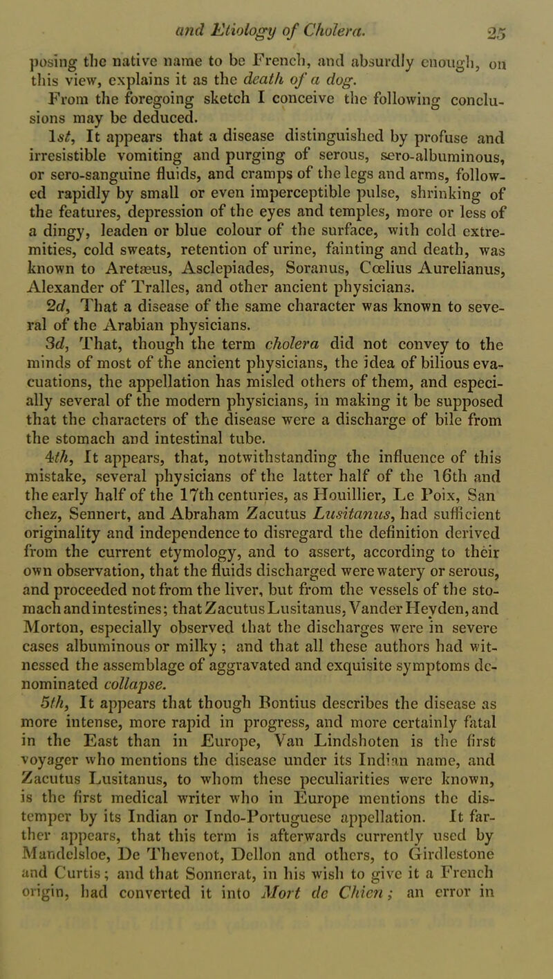 posing the native name to be French, and absurdly enough, on this view, explains it as the death of a dog. From the foregoing sketch I conceive the following conclu- sions may be deduced. 1st, It appears that a disease distinguished by profuse and irresistible vomiting and purging of serous, sero-albuminous, or sero-sanguine fluids, and cramps of the legs and arms, follow- ed rapidly by small or even imperceptible pulse, shrinking of the features, depression of the eyes and temples, more or less of a dingy, leaden or blue colour of the surface, with cold extre- mities, cold sweats, retention of urine, fainting and death, was known to Aretaeus, Asclepiades, Soranus, Ccelius Aurelianus, Alexander of Tralles, and other ancient physicians. 2d, That a disease of the same character was known to seve- ral of the Arabian physicians. 3d, That, though the term cholera did not convey to the minds of most of the ancient physicians, the idea of bilious eva- cuations, the appellation has misled others of them, and especi- ally several of the modern physicians, in making it be supposed that the characters of the disease were a discharge of bile from the stomach and intestinal tube. 4:th, It appears, that, notwithstanding the influence of this mistake, several physicians of the latter half of the 16th and the early half of the 17th centuries, as Houillier, Le Poix, San chez, Sennert, and Abraham Zacutus Lusitanus, had sufficient originality and independence to disregard the definition derived from the current etymology, and to assert, according to their own observation, that the fluids discharged were watery or serous, and proceeded not from the liver, but from the vessels of the sto- mach andintestines; that Zacutus Lusitanus, VanderHeyden, and Morton, especially observed that the discharges were in severe cases albuminous or milky ; and that all these authors had wit- nessed the assemblage of aggravated and exquisite symptoms de- nominated collapse. 5th, It appears that though Bontius describes the disease as more intense, more rapid in progress, and more certainly fatal in the East than in Europe, Van Lindshoten is the first voyager who mentions the disease under its Indian name, and Zacutus Lusitanus, to whom these peculiarities were known, is the first medical writer who in Europe mentions the dis- temper by its Indian or Indo-Portuguese appellation. It far- ther appears, that this term is afterwards currently used by Mandelsloe, Ue Thevenot, Dellon and others, to G milestone and Curtis; and that Sonnerat, in his wish to give it a French origin, had converted it into Mort dc Chicn; an error in