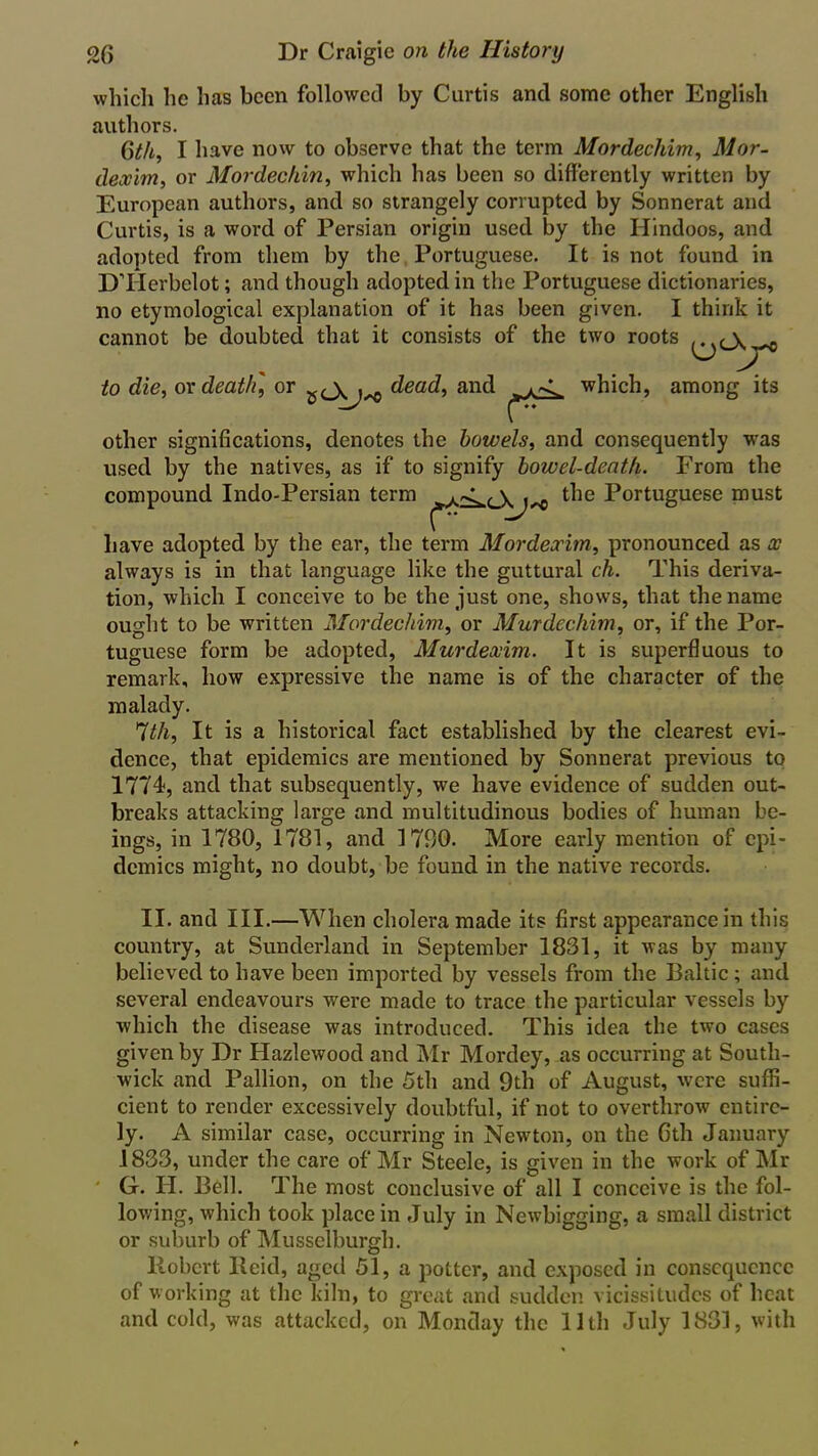 which he has been followed by Curtis and some other English authors. Gth, I have now to observe that the term Mordecliim, Mor- deccim, or Mordechin, which has been so differently written by European authors, and so strangely corrupted by Sonnerat and Curtis, is a word of Persian origin used by the Hindoos, and adopted from them by the Portuguese. It is not found in DTIerbelot; and though adopted in the Portuguese dictionaries, no etymological explanation of it has been given. I think it cannot be doubted that it consists of the two roots to die, ox death] or dead, and which, among its other significations, denotes the bowels, and consequently was used by the natives, as if to signify bowel-death. From the compound Indo-Persian term \ the Portuguese must l  ^ have adopted by the ear, the term Mordexim, pronounced as x always is in that language like the guttural ch. This deriva- tion, which I conceive to be the just one, shows, that the name ought to be written Mordecliim, or Murdechim, or, if the Por- tuguese form be adopted, Murdexim. It is superfluous to remark, how expressive the name is of the character of the malady. 7tli. It is a historical fact established by the clearest evi- dence, that epidemics are mentioned by Sonnerat previous to 1774, and that subsequently, we have evidence of sudden out- breaks attacking large and multitudinous bodies of human be- ings, in 1780, 1781, and 1700. More early mention of epi- demics might, no doubt, be found in the native records. II. and III.—When cholera made its first appearance in this country, at Sunderland in September 1831, it was by many believed to have been imported by vessels from the Baltic; and several endeavours were made to trace the particular vessels by which the disease was introduced. This idea the two cases given by Dr Hazlewood and Mr Mordey, as occurring at South- wick and Pallion, on the 5th and 9th of August, were suffi- cient to render excessively doubtful, if not to overthrow entire- ly. A similar case, occurring in Newton, on the Gth January 1833, under the care of Mr Steele, is given in the work of Mr G. H. Bell. The most conclusive of all I conceive is the fol- lowing, which took place in July in Newbigging, a small district or suburb of Musselburgh. llobcrt lleid, aged 51, a potter, and exposed in consequence of working at the kiln, to great and sudden vicissitudes of heat and cold, was attacked, on Monday the 11th July 1831, with