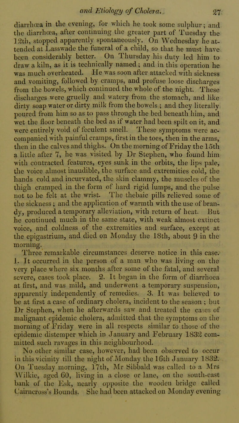 diarrhoea in the evening, for which he took some sulphur; and the diarrhoea, after continuing the greater part of Tuesday the 12th, stopped apparently spontaneously. On Wednesday he at- tended at Lasswade the funeral of a child, so that he must have been considerably better. On Thursday his duty led him to draw a kiln, as it is technically named ; and in this operation he was much overheated. He was soon after attacked with sickness and vomiting, followed by cramps, and profuse loose discharges from the bowels, which continued the whole of the night. These discharges were gruelly and watery from the stomach, and like dirty soap water or dirty milk from the bowels ; and they literally poured from him so as to pass through the bed beneath him, and wet the floor beneath the bed as if water had been spilt on it, and were entirely void of feculent smell. These symptoms were ac- companied with painful cramps, first in the toes, then in the arms, then in the calves and thighs. On the morning of Friday the 15th a little after 7, he was visited by Dr Stephen, who found him with contracted features, eyes sunk in the orbits, the lips pale, the voice almost inaudible, the surface and extremities cold, the hands cold and incurvated, the skin clammy, the muscles of the thigh cramped in the form of hard rigid lumps, and the pulse not to be felt at the wrist. The thebaic pills relieved some of the sickness ; and the application of warmth with the use of bran- dy, produced a temporary alleviation, with return of heat. But he continued much in the same state, with weak almost extinct voice, and coldness of the extremities and surface, except at the epigastrium, and died on Monday the 18th, about 9 in the morning. Three remarkable circumstances deserve notice in this case. 1. It occurred in the person of a man who was living on the very place where six months after some of the fatal, and several severe, cases took place. 2. It began in the form of diarrhoea at first, and was mild, and underwent a temporary suspension, apparently independently of remedies. 3. It was believed to be at first a case of ordinary cholera, incident to the season ; but Dr Stephen, wrhen he afterwards saw and treated the cases of malignant epidemic cholera, admitted that the symptoms on the morning of Friday were in all respects similar to those of the epidemic distemper which in January and February 1832 com- mitted such ravages in this neighbourhood. No other similar case, however, had been observed to occur in this vicinity till the night of Monday the 16th January 1832. On Tuesday morning, 17th, Mr Sibbald was called to a Mrs Wilkie, aged 60, living in a close or lane, on the south-east bank of the Esk, nearly opposite the wooden bridge called Cairncross’s Bounds. She had been attacked on Monday evening