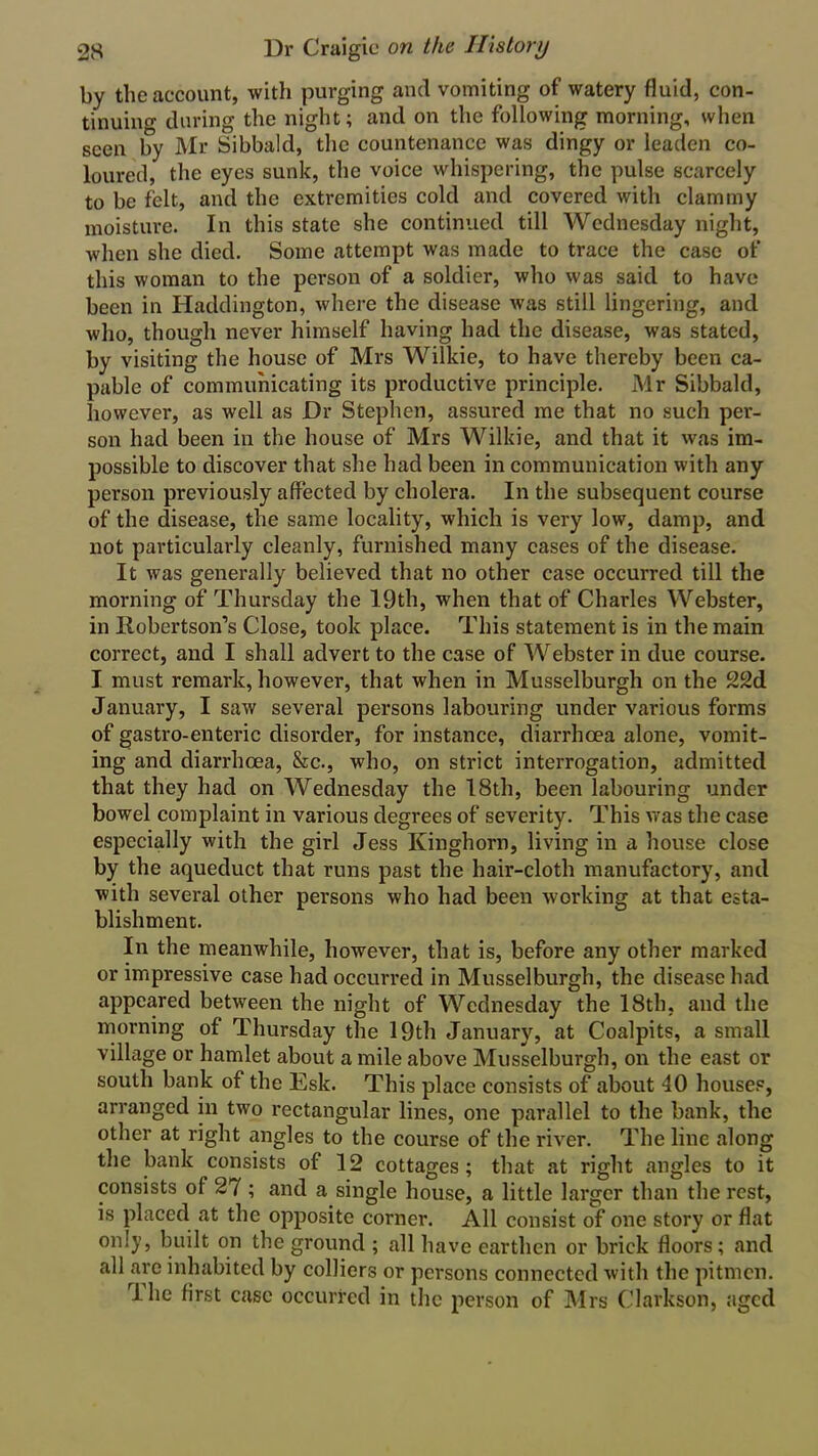 by the account, with purging and vomiting of watery fluid, con- tinuing during the night; and on the following morning, when seen by Mr Sibbald, the countenance was dingy or leaden co- loured, the eyes sunk, the voice whispering, the pulse scarcely to be felt, and the extremities cold and covered with clammy moisture. In this state she continued till Wednesday night, when she died. Some attempt was made to trace the case of this woman to the person of a soldier, who was said to have been in Haddington, where the disease was still lingering, and who, though never himself having had the disease, was stated, by visiting the house of Mrs Wilkie, to have thereby been ca- pable of communicating its productive principle. Mr Sibbald, however, as well as Dr Stephen, assured me that no such per- son had been in the house of Mrs Wilkie, and that it was im- possible to discover that she had been in communication with any person previously affected by cholera. In the subsequent course of the disease, the same locality, which is very low, damp, and not particularly cleanly, furnished many cases of the disease. It was generally believed that no other case occurred till the morning of Thursday the 19th, when that of Charles Webster, in llobertson’s Close, took place. This statement is in the main correct, and I shall advert to the case of Webster in due course. I must remark, however, that when in Musselburgh on the 22d January, I saw several persons labouring under various forms of gastro-enteric disorder, for instance, diarrhoea alone, vomit- ing and diarrhoea, &c., who, on strict interrogation, admitted that they had on Wednesday the 18th, been labouring under bowel complaint in various degrees of severity. This was the case especially with the girl Jess Kinghorn, living in a house close by the aqueduct that runs past the hair-cloth manufactory, and with several other persons who had been working at that esta- blishment. In the meanwhile, however, that is, before any other marked or impressive case had occurred in Musselburgh, the disease had appeared between the night of Wednesday the 18th, and the morning of Thursday the 19th January, at Coalpits, a small village or hamlet about a mile above Musselburgh, on the east or south bank of the Esk. This place consists of about 40 houses, arranged in two rectangular lines, one parallel to the bank, the other at right angles to the course of the river. The line along the bank consists of 12 cottages; that at right angles to it consists of 27 ; and a single house, a little larger than the rest, is placed at the opposite corner. All consist of one story or flat only, built on the ground ; all have earthen or brick floors; and all are inhabited by colliers or persons connected with the pitmen. rl lie first case occurred in the person of Mrs Clarkson, aged